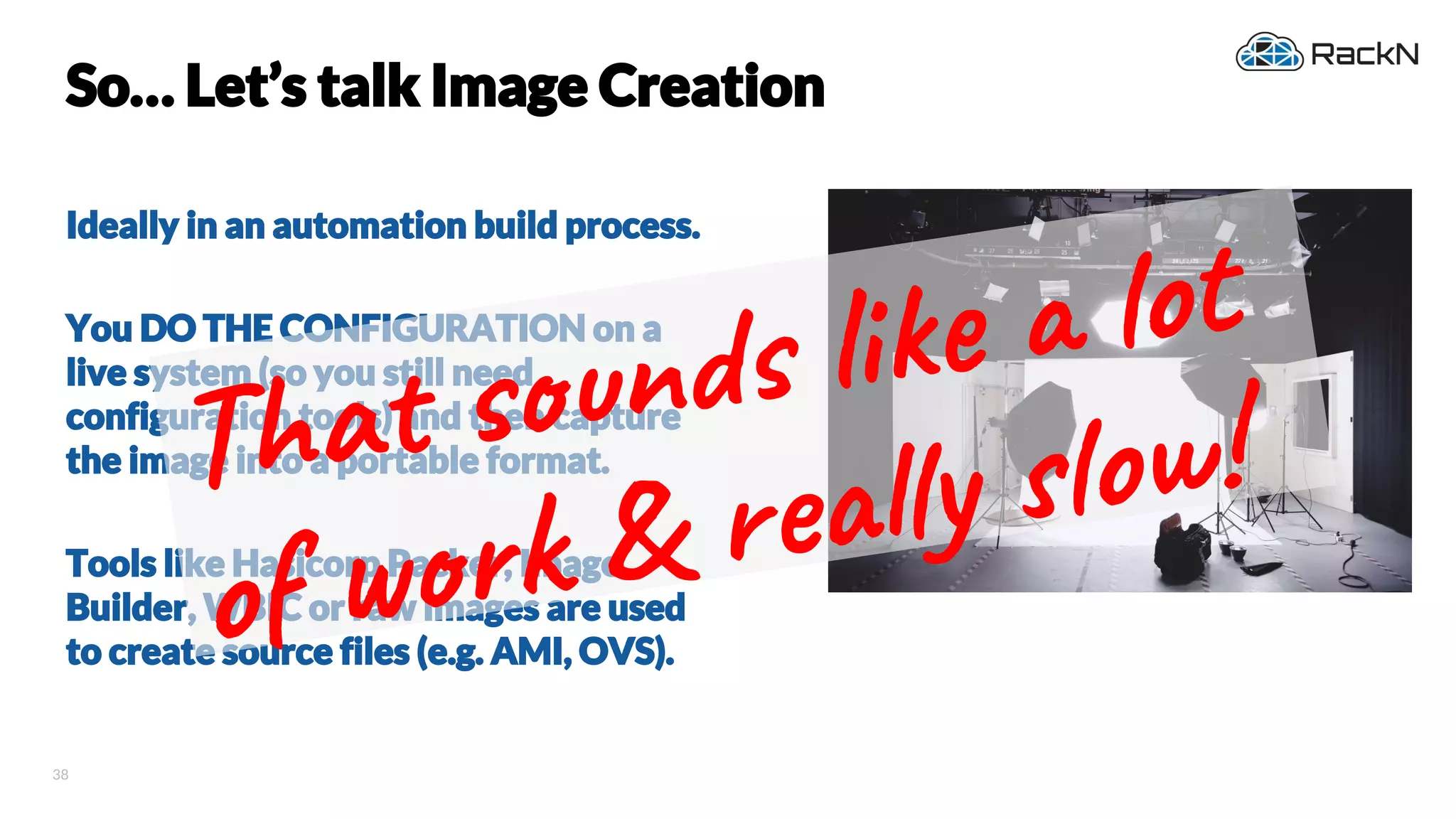 38
So… Let’s talk Image Creation
Ideally in an automation build process.
You DO THE CONFIGURATION on a
live system (so you still need
configuration tools) and then capture
the image into a portable format.
Tools like Hasicorp Packer, Image
Builder, WBIC or raw images are used
to create source files (e.g. AMI, OVS).
Tha n li ot
of k & re y ow!
 