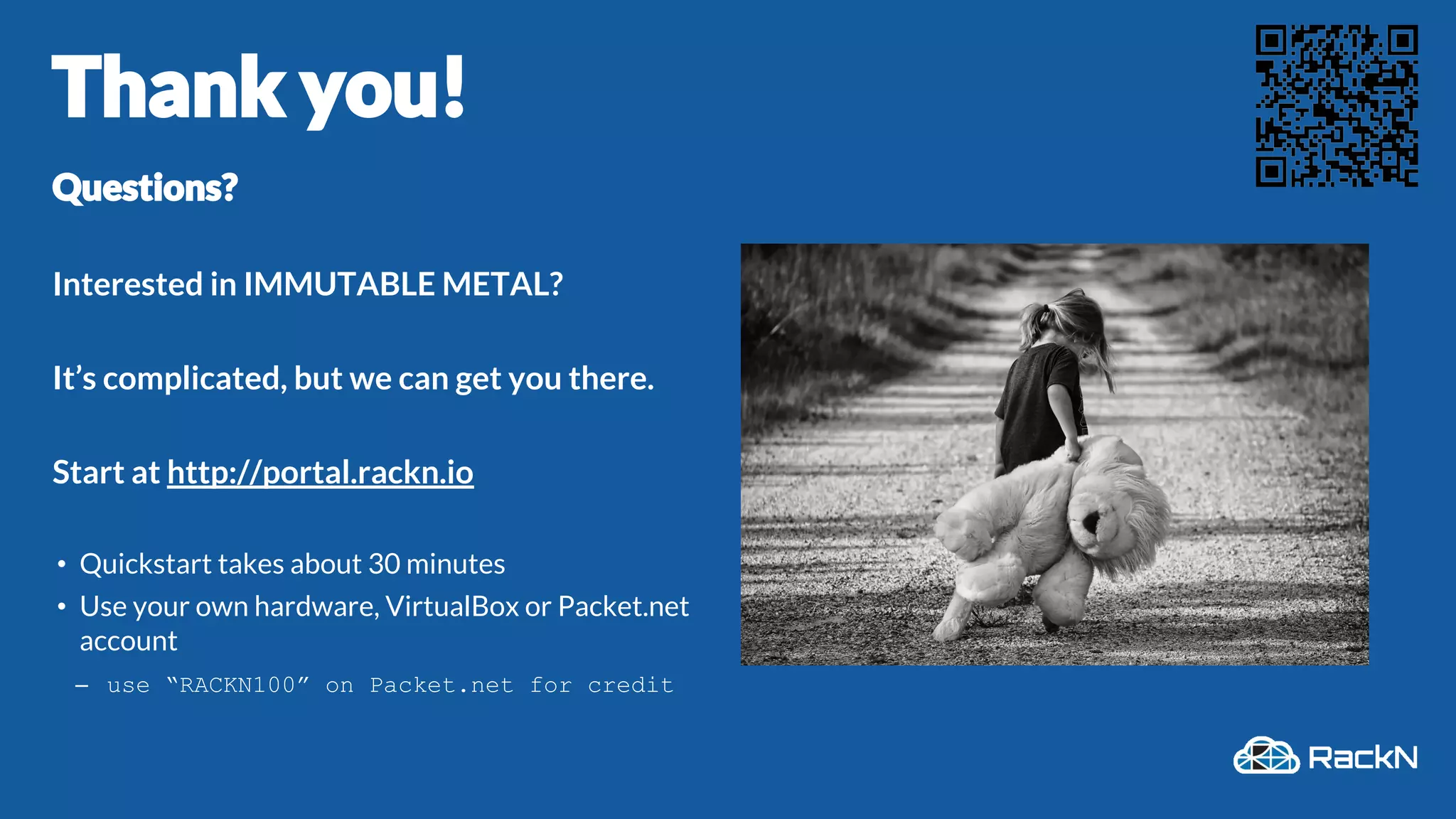 Thank you!
Questions?
Interested in IMMUTABLE METAL?
It’s complicated, but we can get you there.
Start at http://portal.rackn.io
• Quickstart takes about 30 minutes
• Use your own hardware, VirtualBox or Packet.net
account
– use “RACKN100” on Packet.net for credit
 