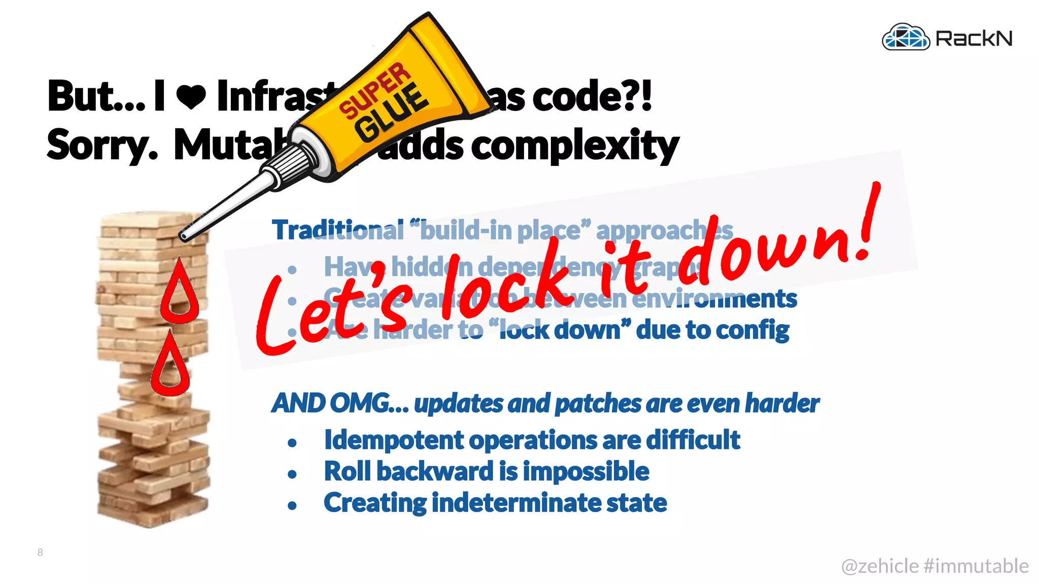 8
@zehicle #immutable
Traditional “build-in place” approaches
● Have hidden dependency graphs
● Create variation between environments
● Are harder to “lock down” due to config
AND OMG… updates and patches are even harder
● Idempotent operations are difficult
● Roll backward is impossible
● Creating indeterminate state
But… I Infrastructure as code?!
Sorry. Mutability adds complexity
Let’s o k w !
 