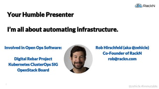 2
@zehicle #immutable
Involved in Open Ops Software:
Digital Rebar Project
Kubernetes ClusterOps SIG
OpenStack Board
Your Humble Presenter
I’m all about automating infrastructure.
Rob Hirschfeld (aka @zehicle)
Co-Founder of RackN
rob@rackn.com
 