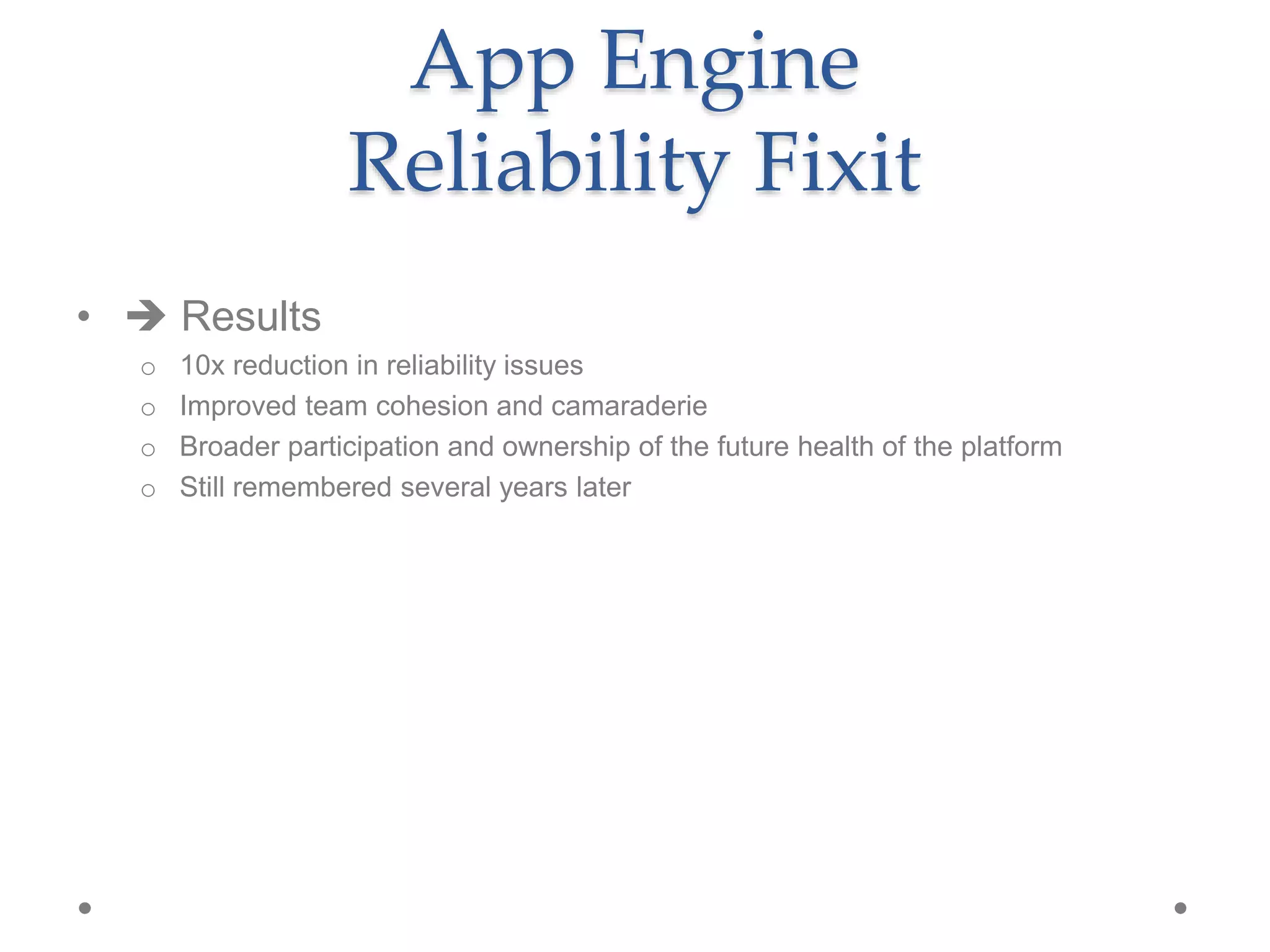 •  Results
o 10x reduction in reliability issues
o Improved team cohesion and camaraderie
o Broader participation and ownership of the future health of the platform
o Still remembered several years later
App Engine
Reliability Fixit
 