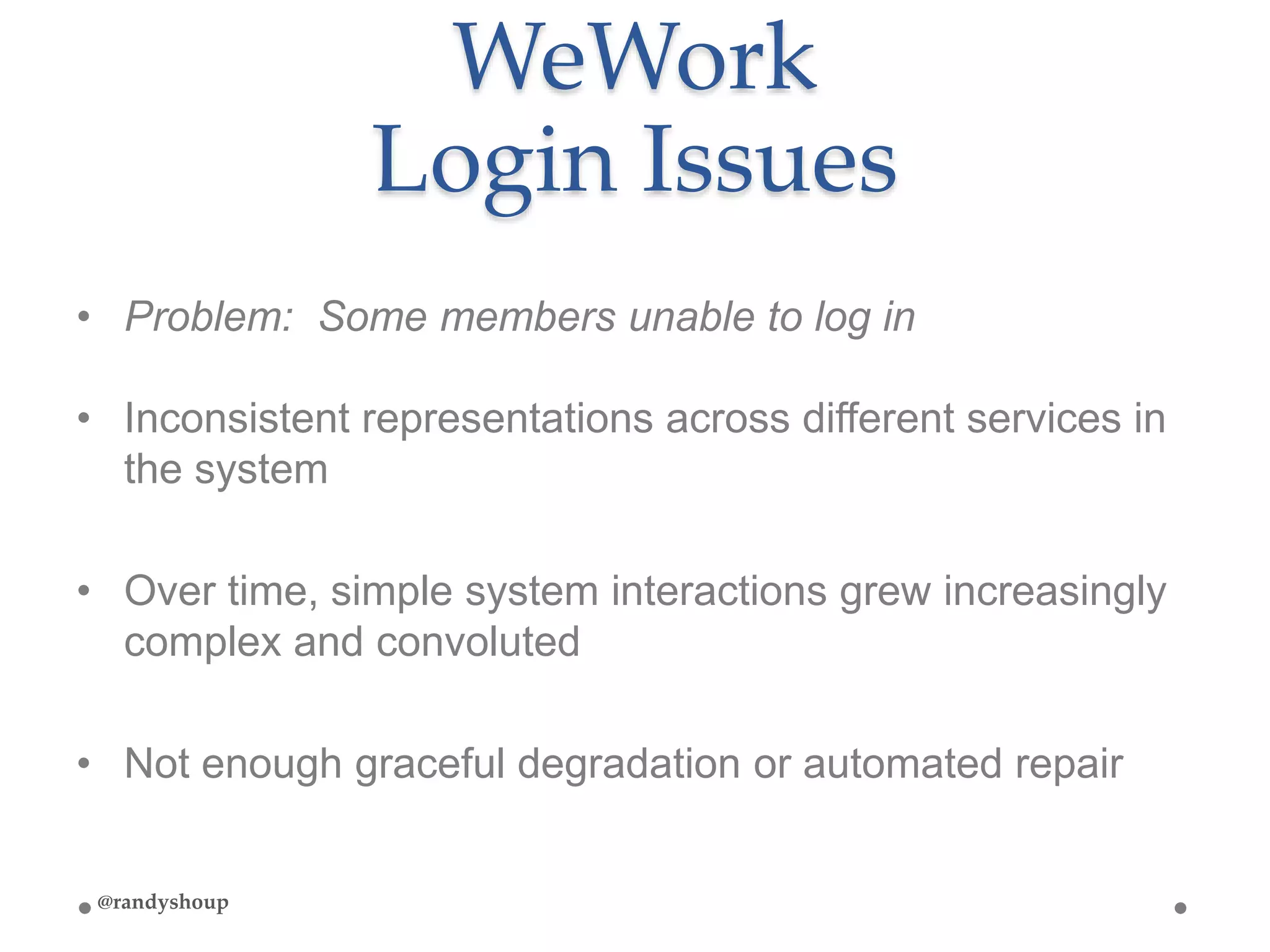 WeWork
Login Issues
• Problem: Some members unable to log in
• Inconsistent representations across different services in
the system
• Over time, simple system interactions grew increasingly
complex and convoluted
• Not enough graceful degradation or automated repair
@randyshoup
 