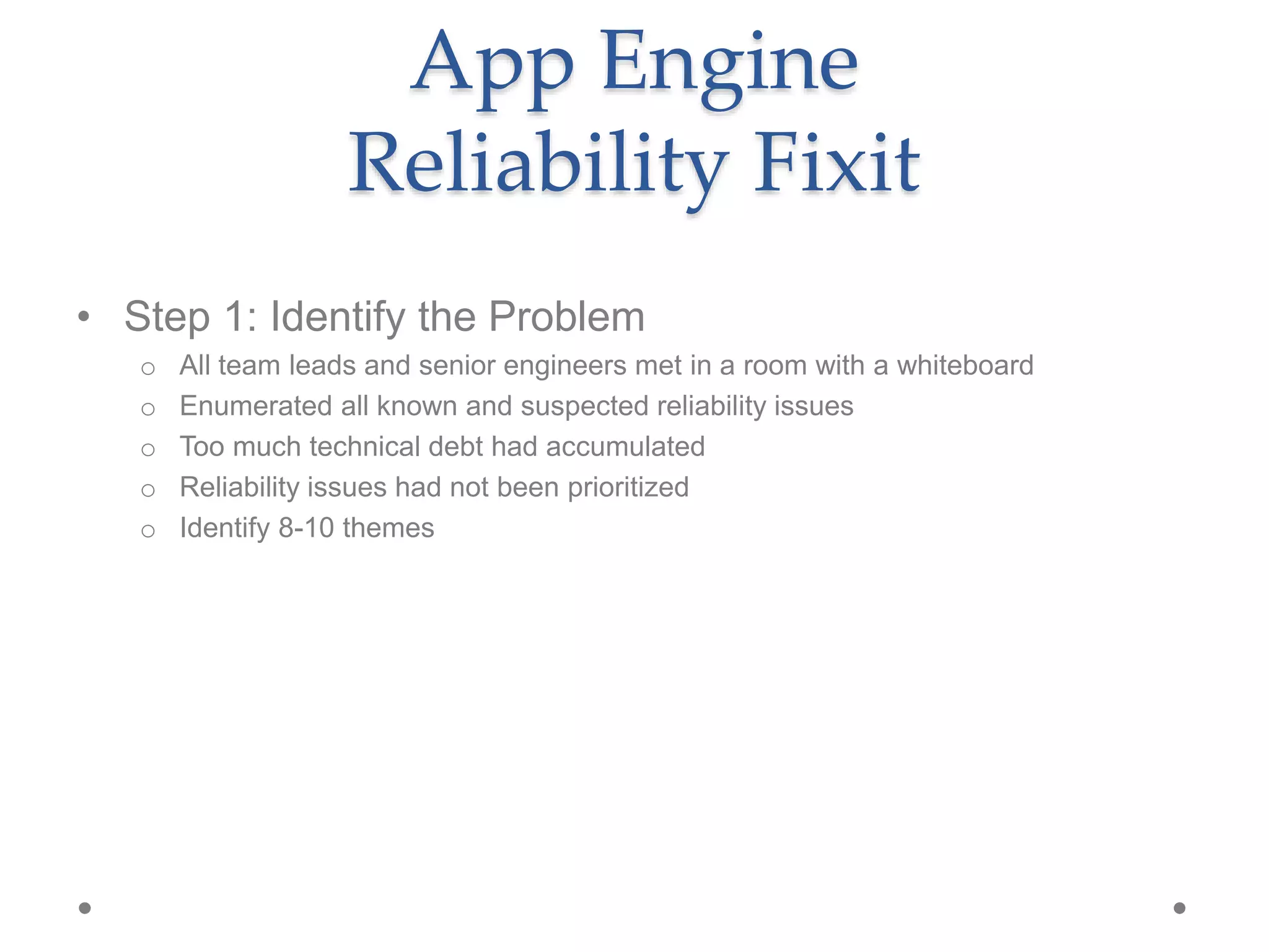 App Engine
Reliability Fixit
• Step 1: Identify the Problem
o All team leads and senior engineers met in a room with a whiteboard
o Enumerated all known and suspected reliability issues
o Too much technical debt had accumulated
o Reliability issues had not been prioritized
o Identify 8-10 themes
 