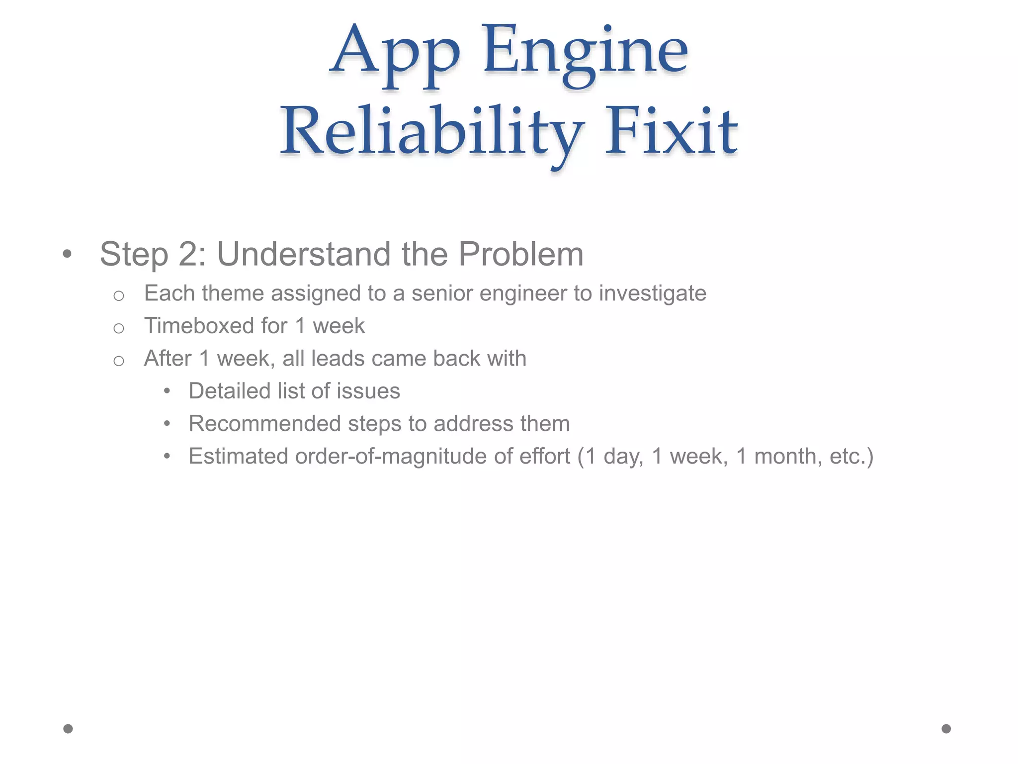 • Step 2: Understand the Problem
o Each theme assigned to a senior engineer to investigate
o Timeboxed for 1 week
o After 1 week, all leads came back with
• Detailed list of issues
• Recommended steps to address them
• Estimated order-of-magnitude of effort (1 day, 1 week, 1 month, etc.)
App Engine
Reliability Fixit
 