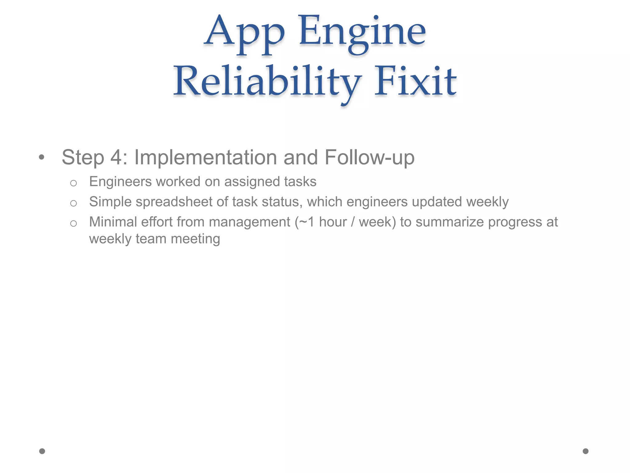• Step 4: Implementation and Follow-up
o Engineers worked on assigned tasks
o Simple spreadsheet of task status, which engineers updated weekly
o Minimal effort from management (~1 hour / week) to summarize progress at
weekly team meeting
App Engine
Reliability Fixit
 