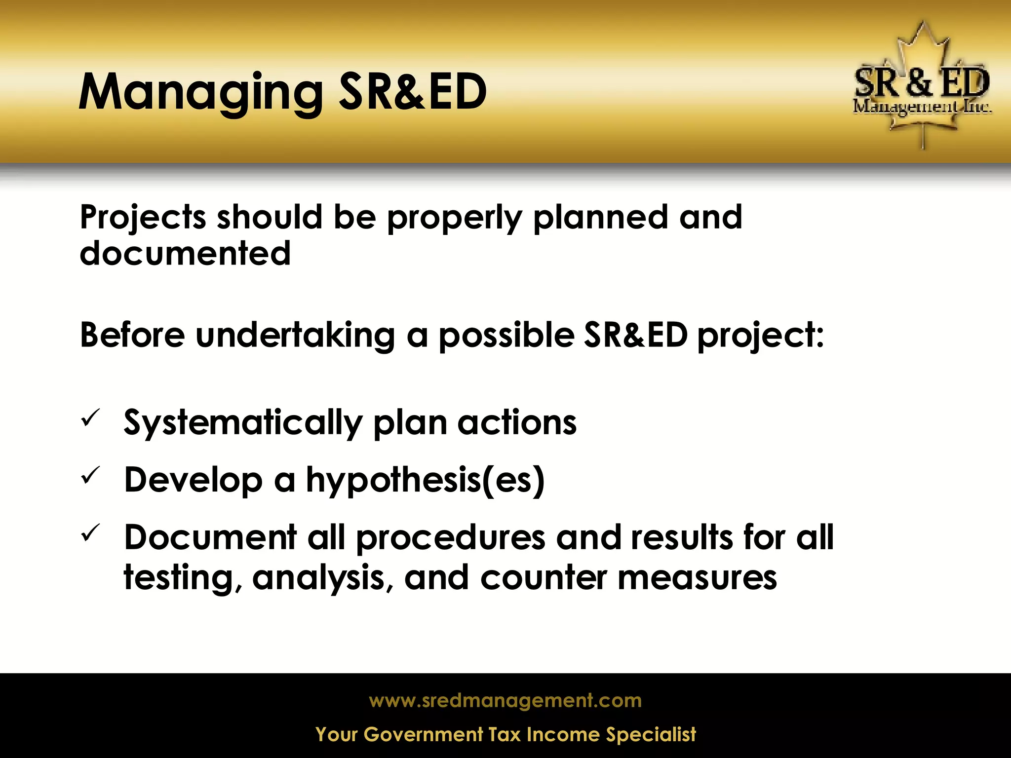 Managing SR&ED Projects should be properly planned and documented Before undertaking a possible SR&ED project: Systematically plan actions Develop a hypothesis(es) Document all procedures and results for all testing, analysis, and counter measures 