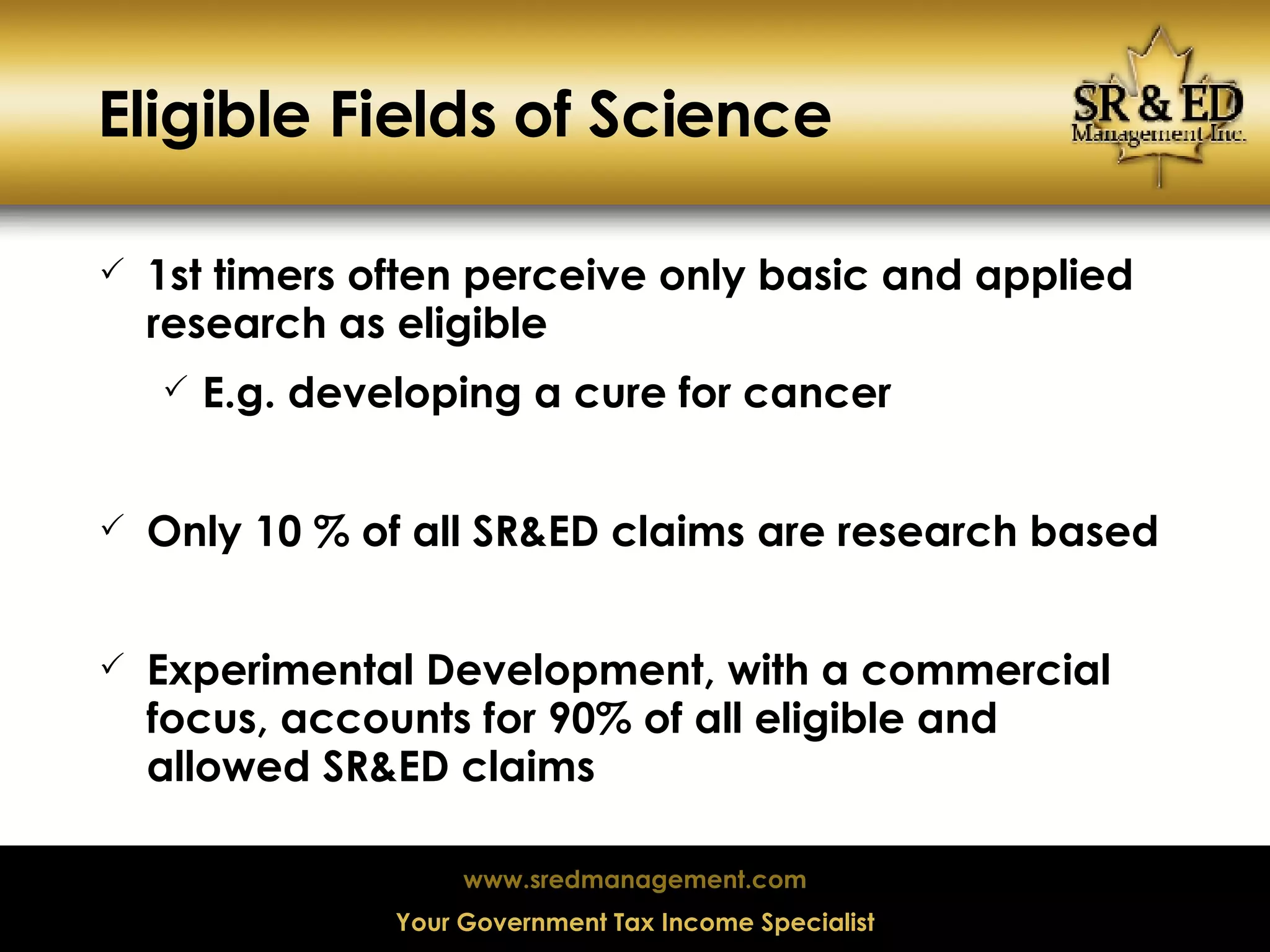 Eligible Fields of Science 1st timers often perceive only basic and applied research as eligible E.g. developing a cure for cancer Only 10 % of all SR&ED claims are research based Experimental Development, with a commercial focus, accounts for 90% of all eligible and allowed SR&ED claims 