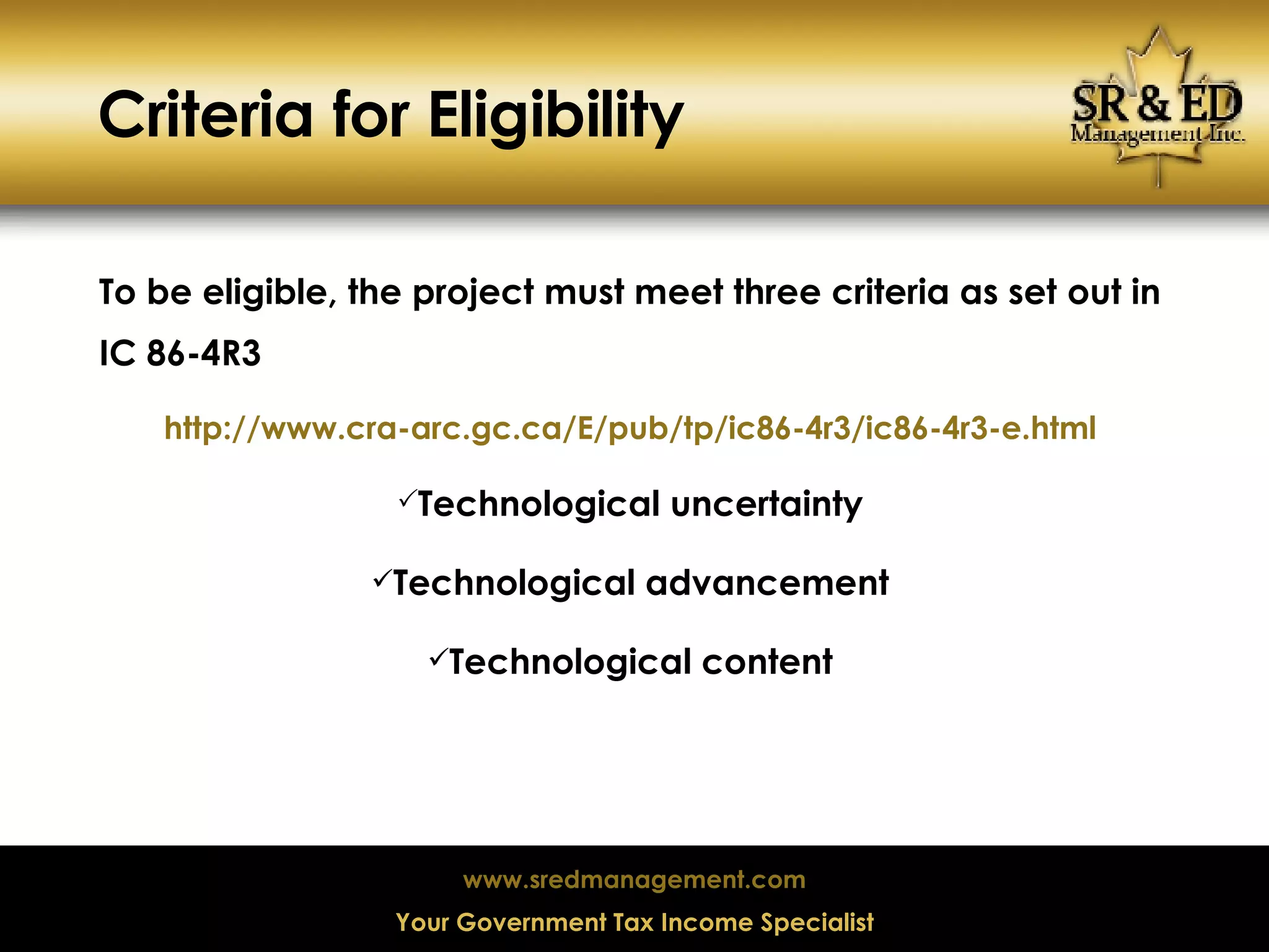 Criteria for Eligibility To be eligible, the project must meet three criteria as set out in IC 86-4R3 http://www.cra-arc.gc.ca/E/pub/tp/ic86-4r3/ic86-4r3-e.html Technological uncertainty Technological advancement Technological content 