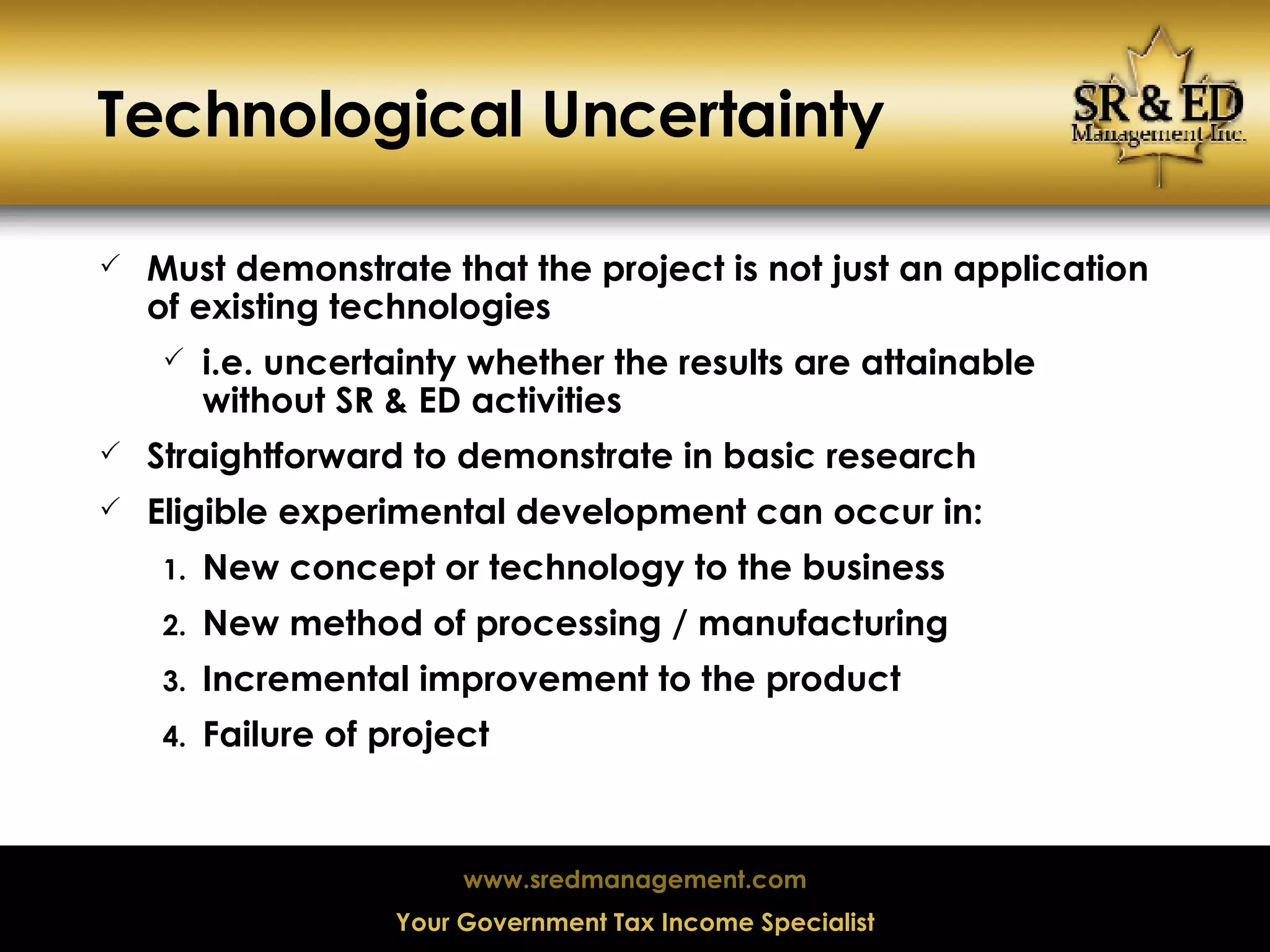 Technological Uncertainty Must demonstrate that the project is not just an application of existing technologies  i.e. uncertainty whether the results are attainable without SR & ED activities Straightforward to demonstrate in basic research Eligible experimental development can occur in: New concept or technology to the business New method of processing / manufacturing Incremental improvement to the product Failure of project 