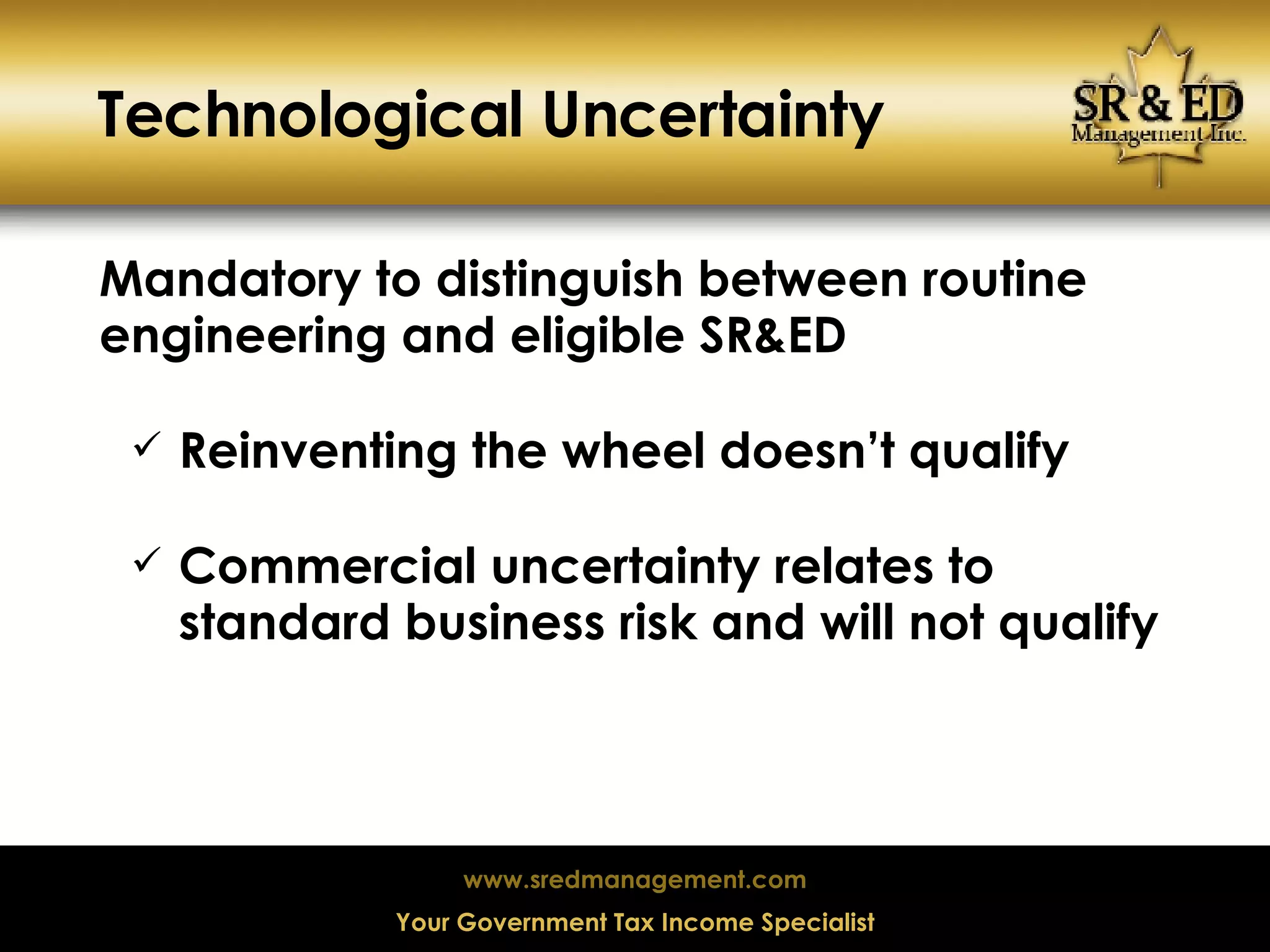 Technological Uncertainty Mandatory to distinguish between routine engineering and eligible SR&ED Reinventing the wheel doesn’t qualify Commercial uncertainty relates to standard business risk and will not qualify 