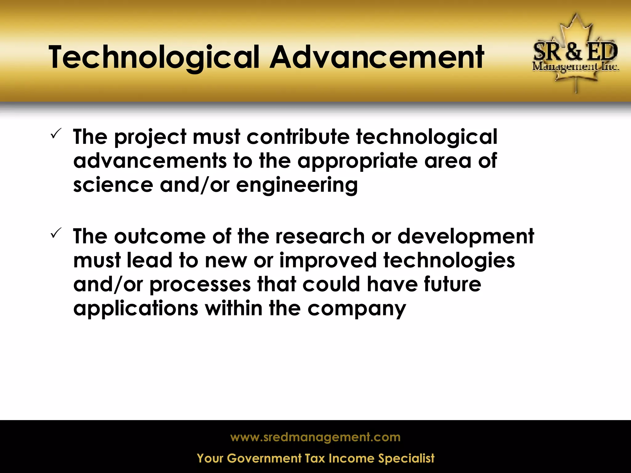 Technological Advancement The project must contribute technological advancements to the appropriate area of science and/or engineering The outcome of the research or development must lead to new or improved technologies and/or processes that could have future applications within the company 