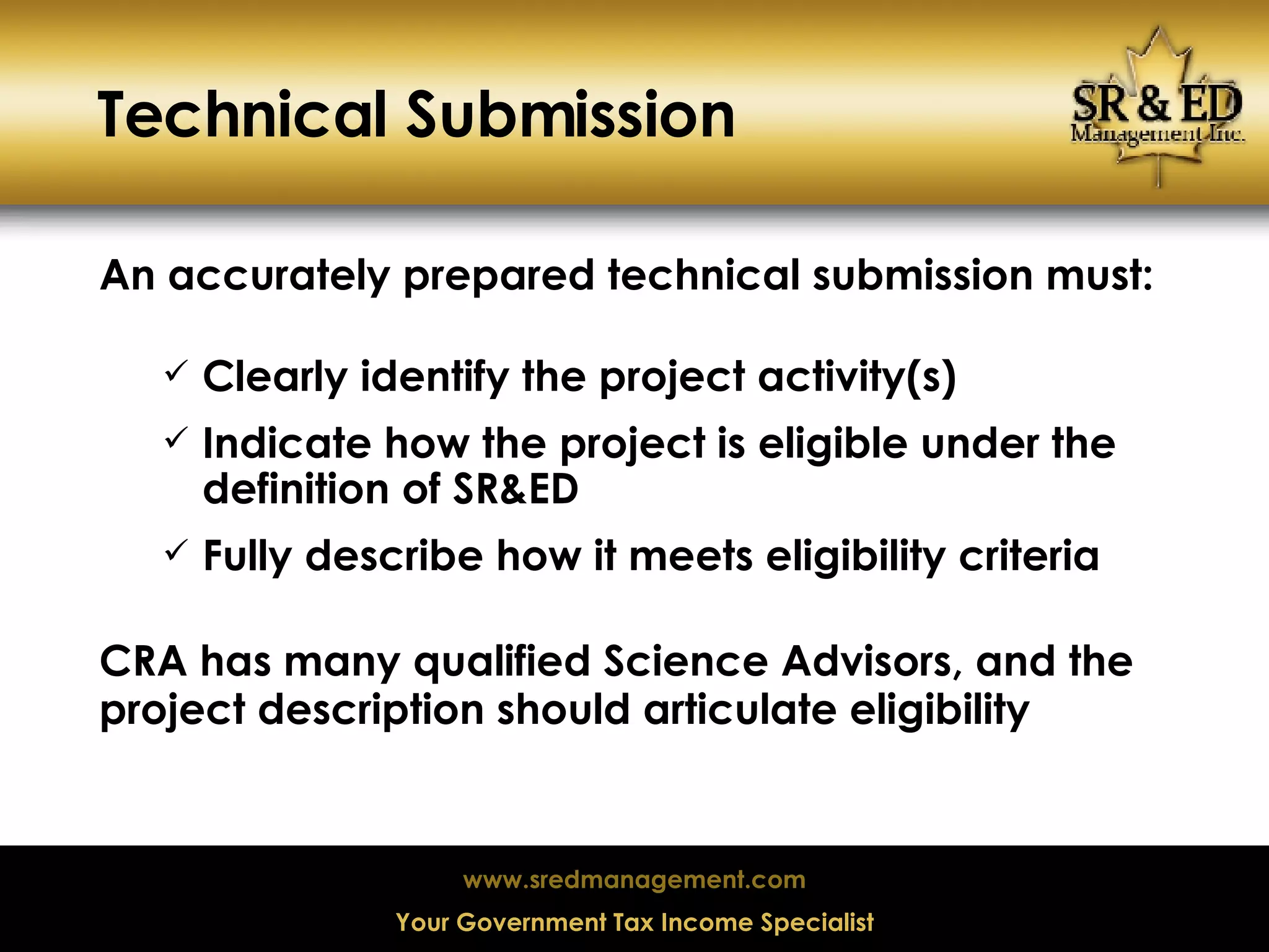 Technical Submission An accurately prepared technical submission must: Clearly identify the project activity(s) Indicate how the project is eligible under the definition of SR&ED Fully describe how it meets eligibility criteria CRA has many qualified Science Advisors, and the project description should articulate eligibility 