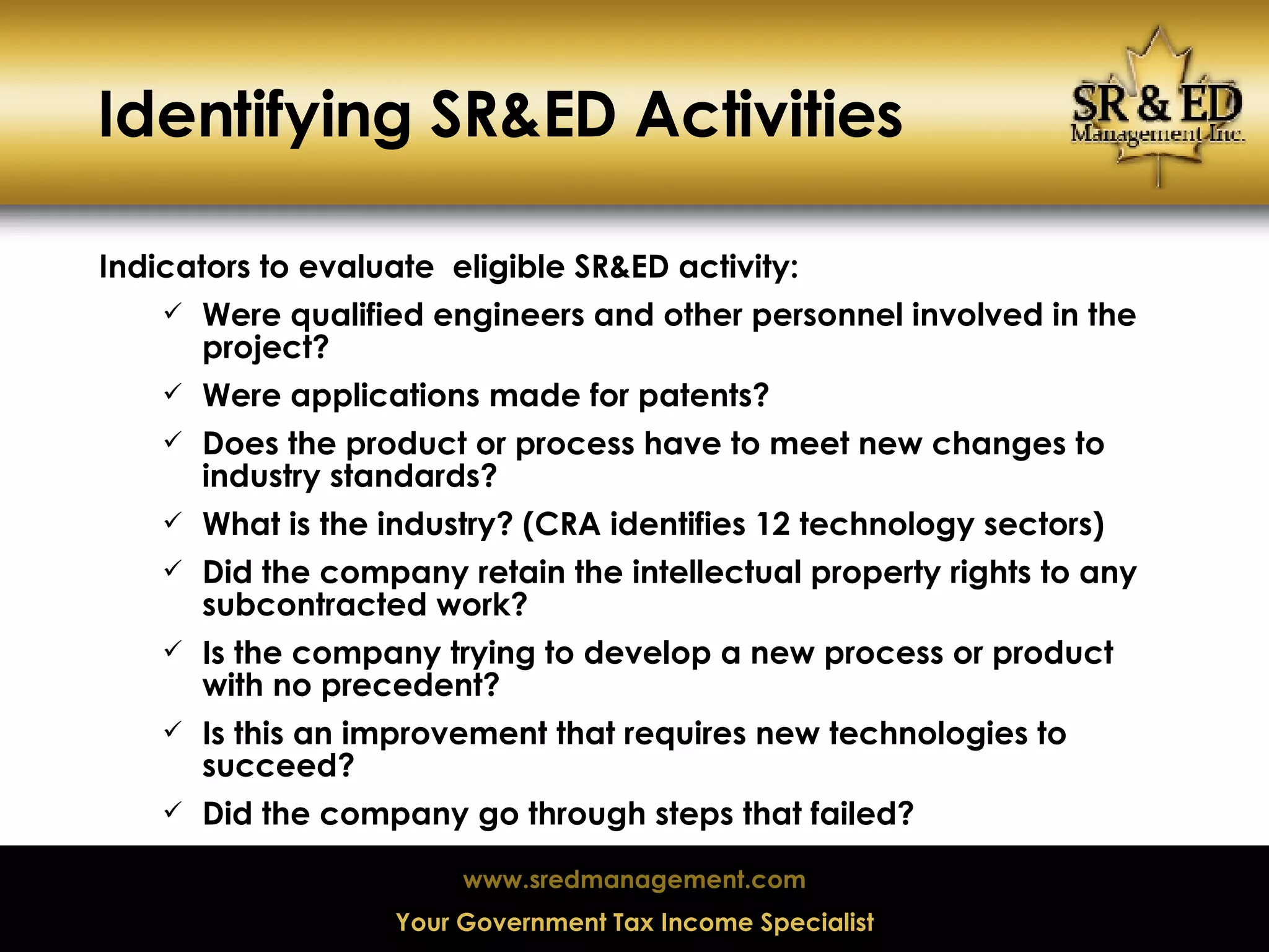 Identifying SR&ED Activities Indicators to evaluate  eligible SR&ED activity: Were qualified engineers and other personnel involved in the project? Were applications made for patents? Does the product or process have to meet new changes to industry standards? What is the industry? (CRA identifies 12 technology sectors) Did the company retain the intellectual property rights to any subcontracted work? Is the company trying to develop a new process or product with no precedent? Is this an improvement that requires new technologies to succeed? Did the company go through steps that failed? 