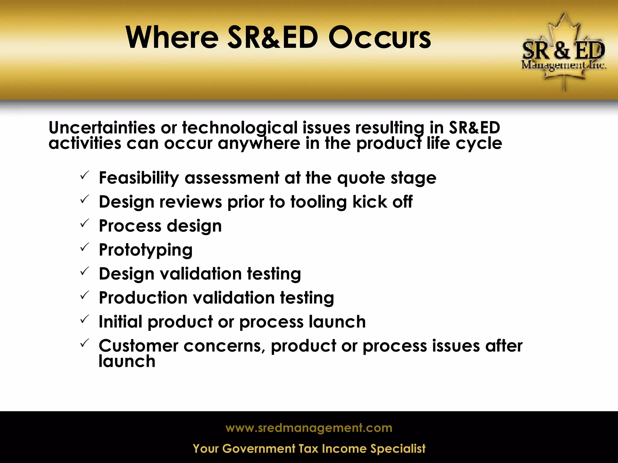 Where SR&ED Occurs Uncertainties or technological issues resulting in SR&ED activities can occur anywhere in the product life cycle Feasibility assessment at the quote stage Design reviews prior to tooling kick off Process design Prototyping Design validation testing Production validation testing Initial product or process launch Customer concerns, product or process issues after launch 