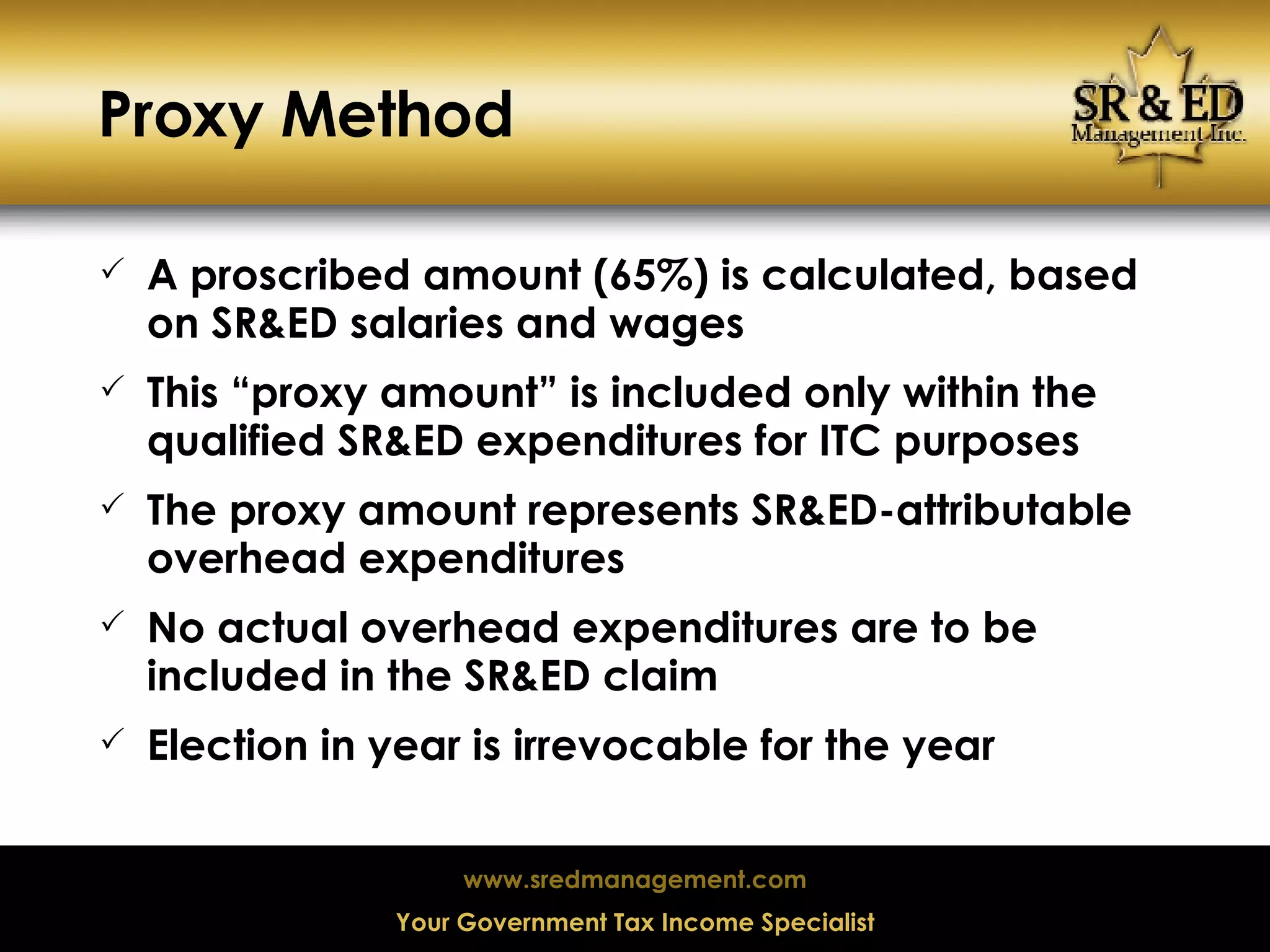 Proxy Method A proscribed amount (65%) is calculated, based on SR&ED salaries and wages This “proxy amount” is included only within the qualified SR&ED expenditures for ITC purposes The proxy amount represents SR&ED-attributable overhead expenditures No actual overhead expenditures are to be included in the SR&ED claim Election in year is irrevocable for the year 