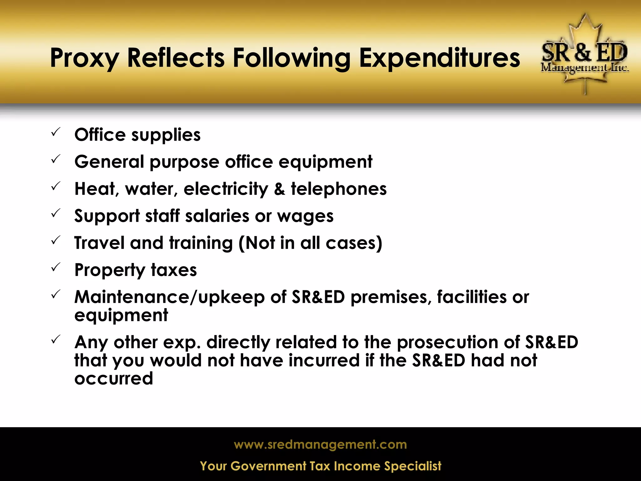 Proxy Reflects Following Expenditures Office supplies General purpose office equipment Heat, water, electricity & telephones Support staff salaries or wages Travel and training (Not in all cases) Property taxes Maintenance/upkeep of SR&ED premises, facilities or equipment Any other exp. directly related to the prosecution of SR&ED that you would not have incurred if the SR&ED had not occurred 