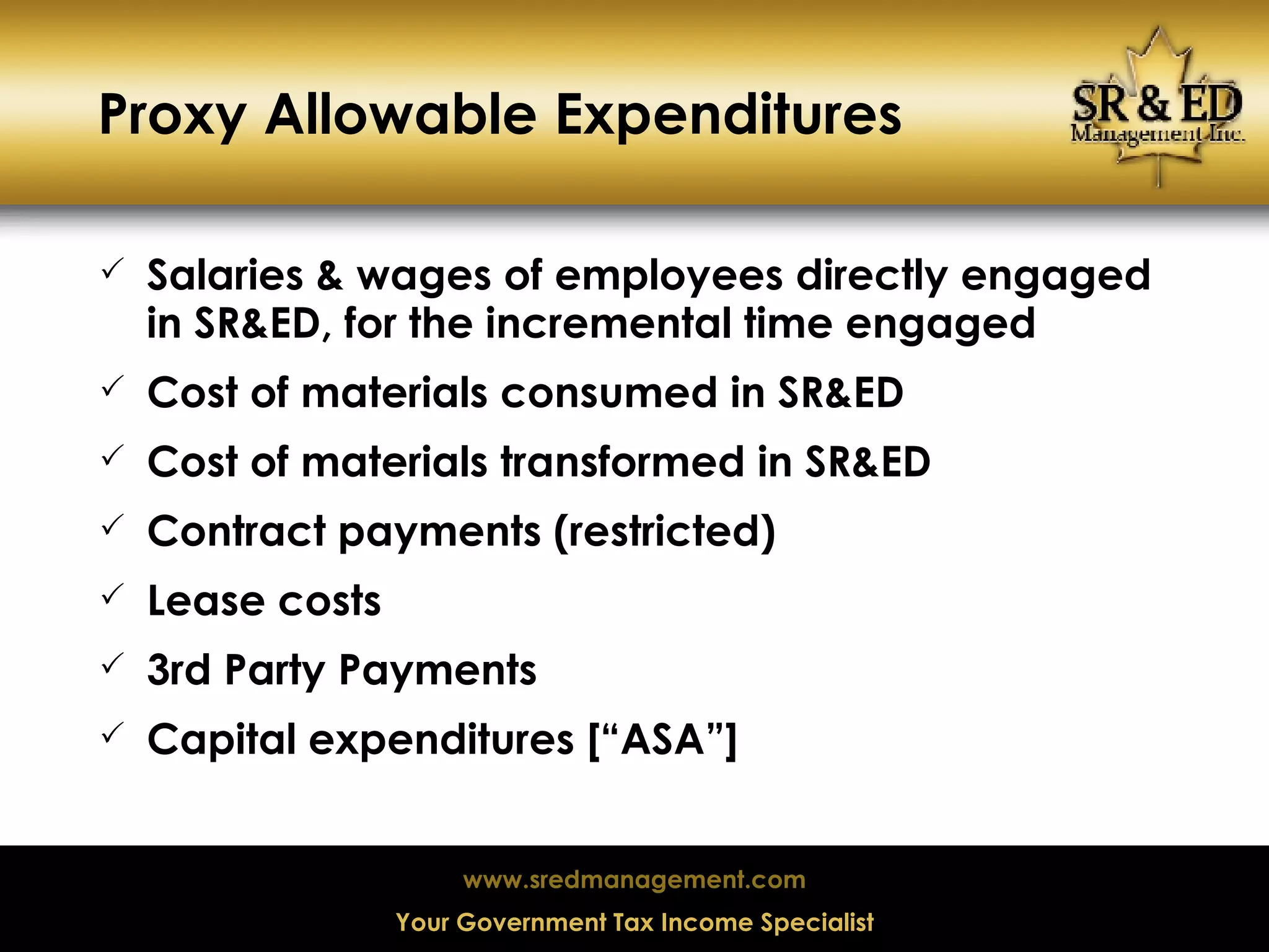 Proxy Allowable Expenditures Salaries & wages of employees directly engaged in SR&ED, for the incremental time engaged Cost of materials consumed in SR&ED Cost of materials transformed in SR&ED Contract payments (restricted) Lease costs 3rd Party Payments Capital expenditures [“ASA”]  