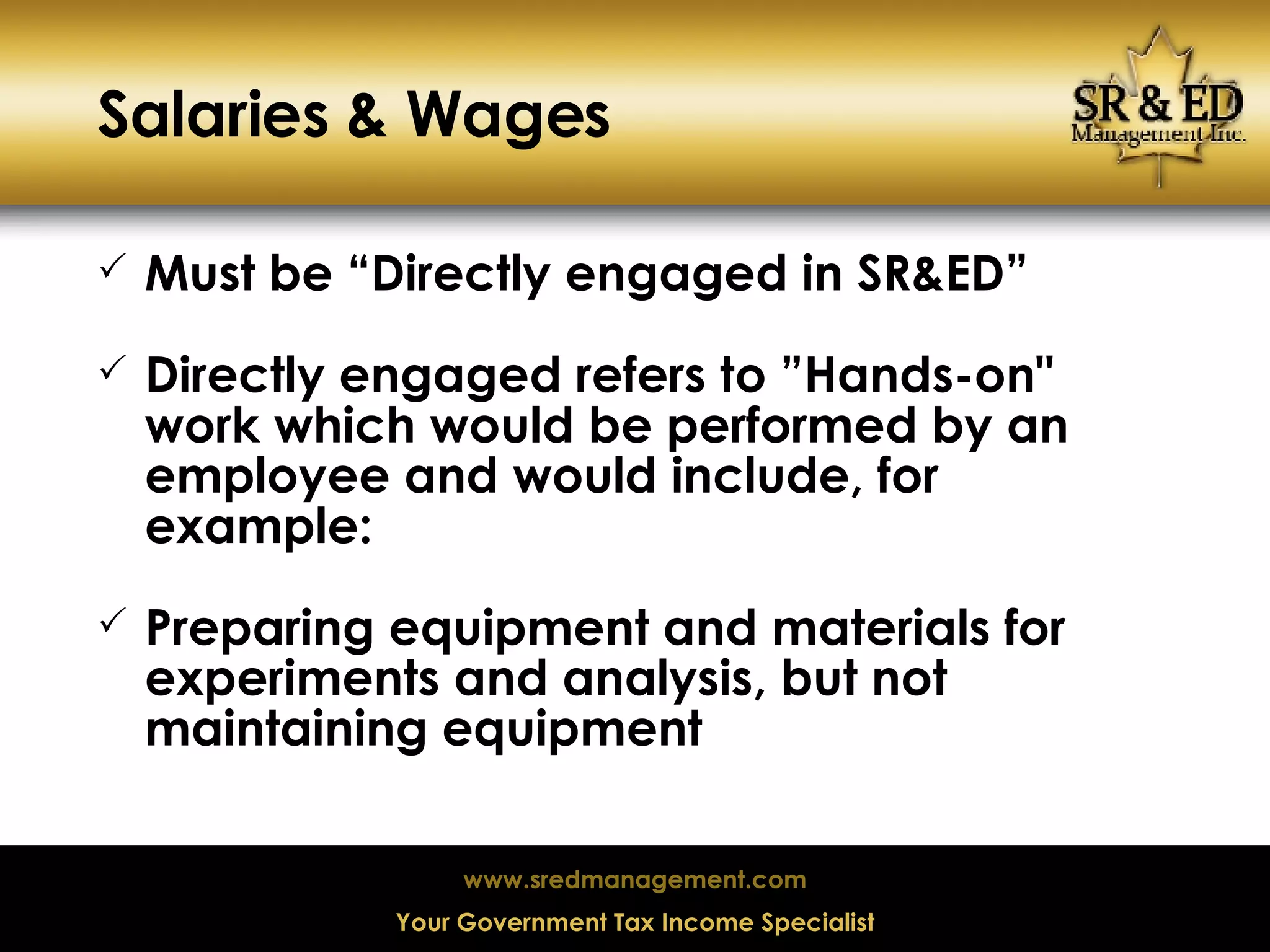 Salaries & Wages Must be “Directly engaged in SR&ED” Directly engaged refers to ”Hands-on" work which would be performed by an employee and would include, for example: Preparing equipment and materials for experiments and analysis, but not maintaining equipment 