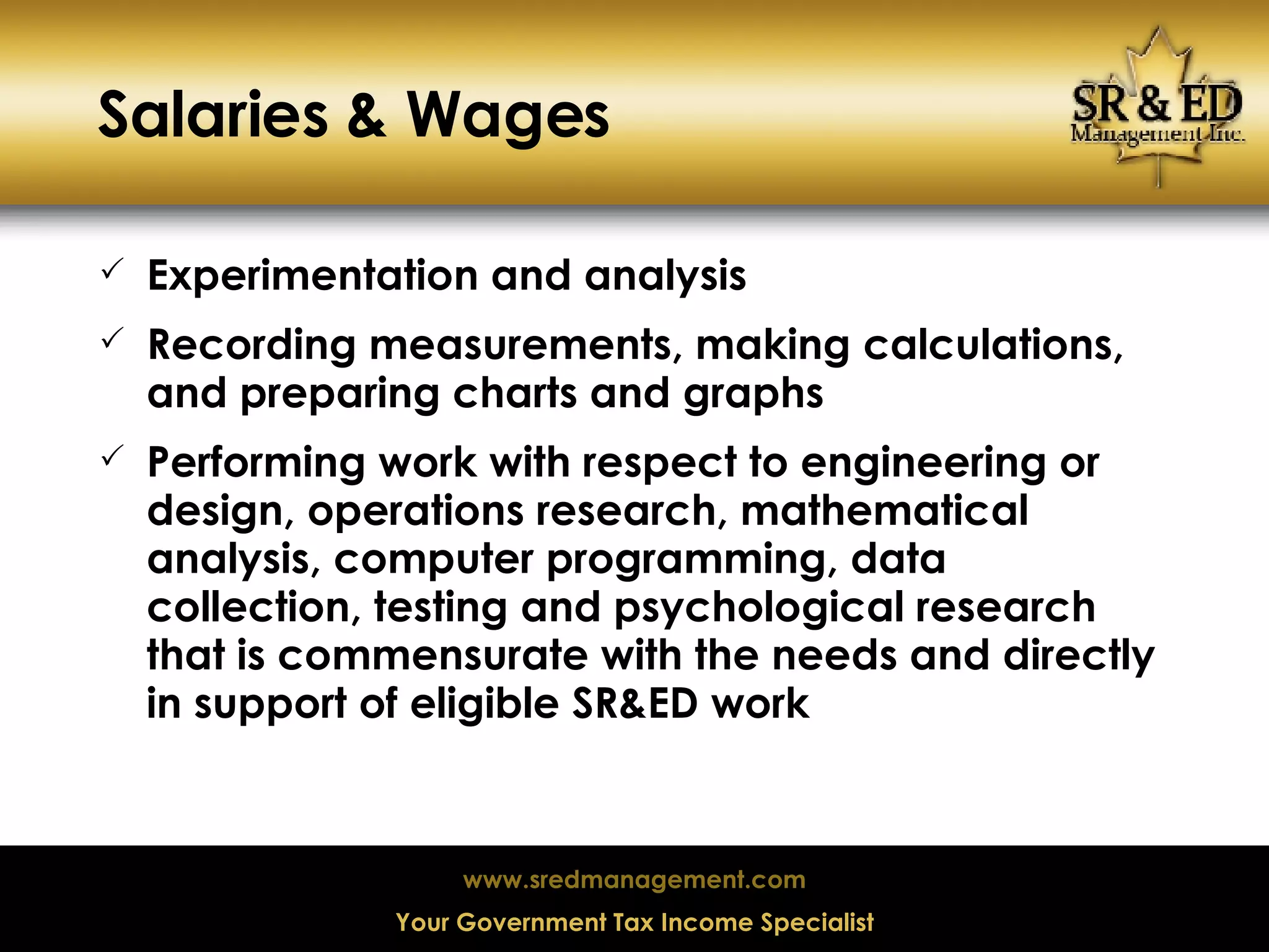 Salaries & Wages Experimentation and analysis Recording measurements, making calculations, and preparing charts and graphs Performing work with respect to engineering or design, operations research, mathematical analysis, computer programming, data collection, testing and psychological research that is commensurate with the needs and directly in support of eligible SR&ED work  