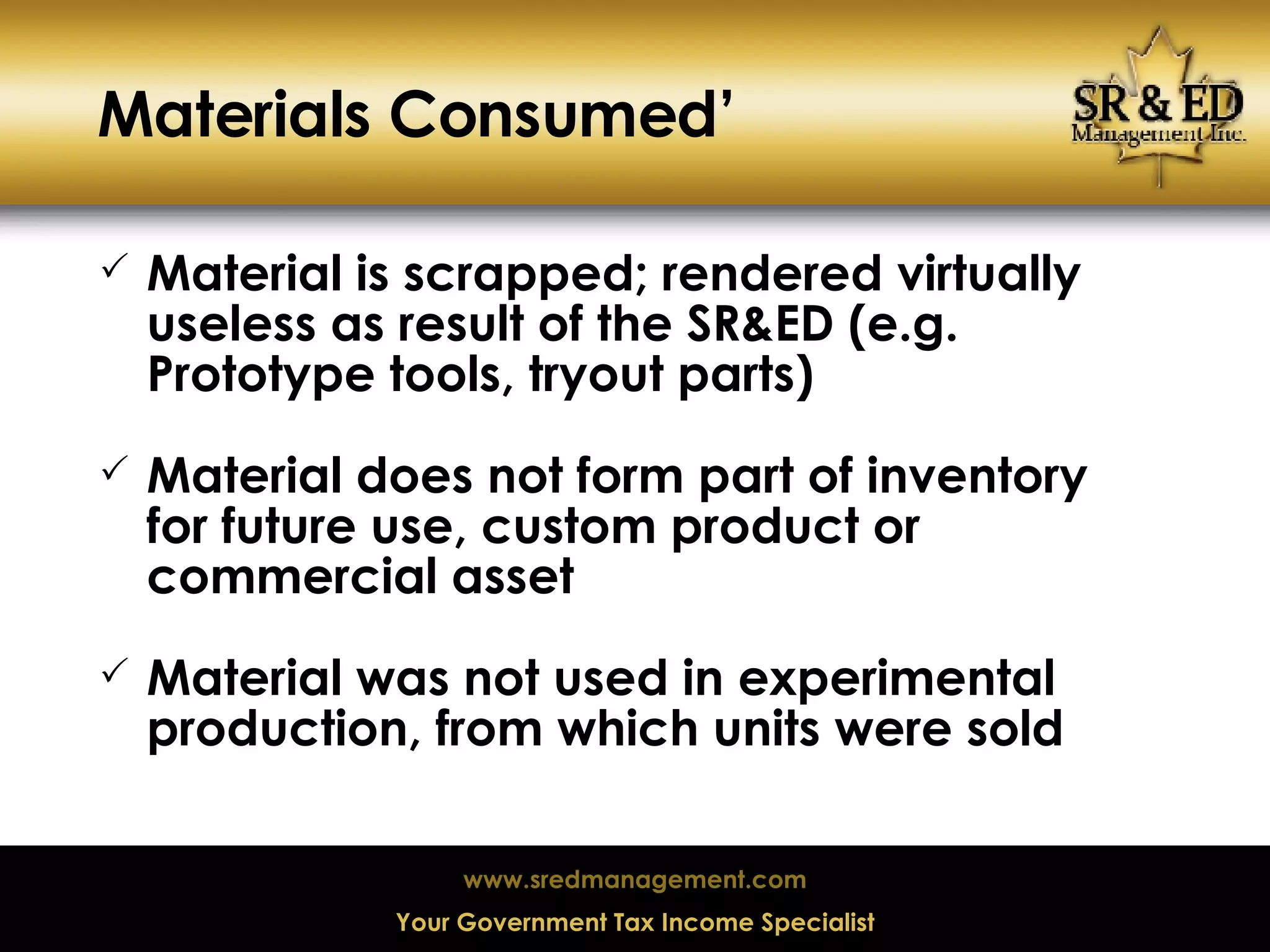 Materials Consumed’ Material is scrapped; rendered virtually useless as result of the SR&ED (e.g. Prototype tools, tryout parts) Material does not form part of inventory for future use, custom product or commercial asset Material was not used in experimental production, from which units were sold 