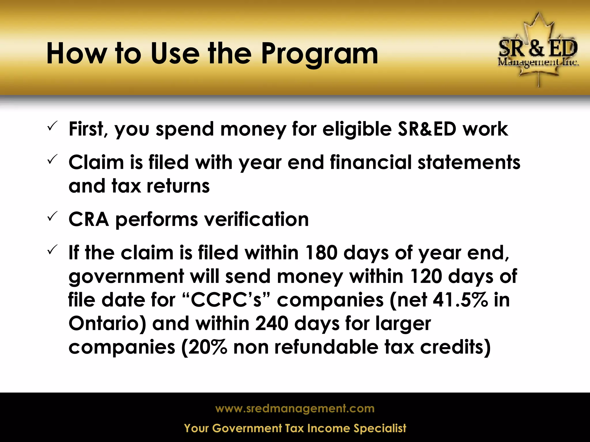 How to Use the Program First, you spend money for eligible SR&ED work Claim is filed with year end financial statements and tax returns CRA performs verification If the claim is filed within 180 days of year end, government will send money within 120 days of file date for “CCPC’s” companies (net 41.5% in Ontario) and within 240 days for larger companies (20% non refundable tax credits) 