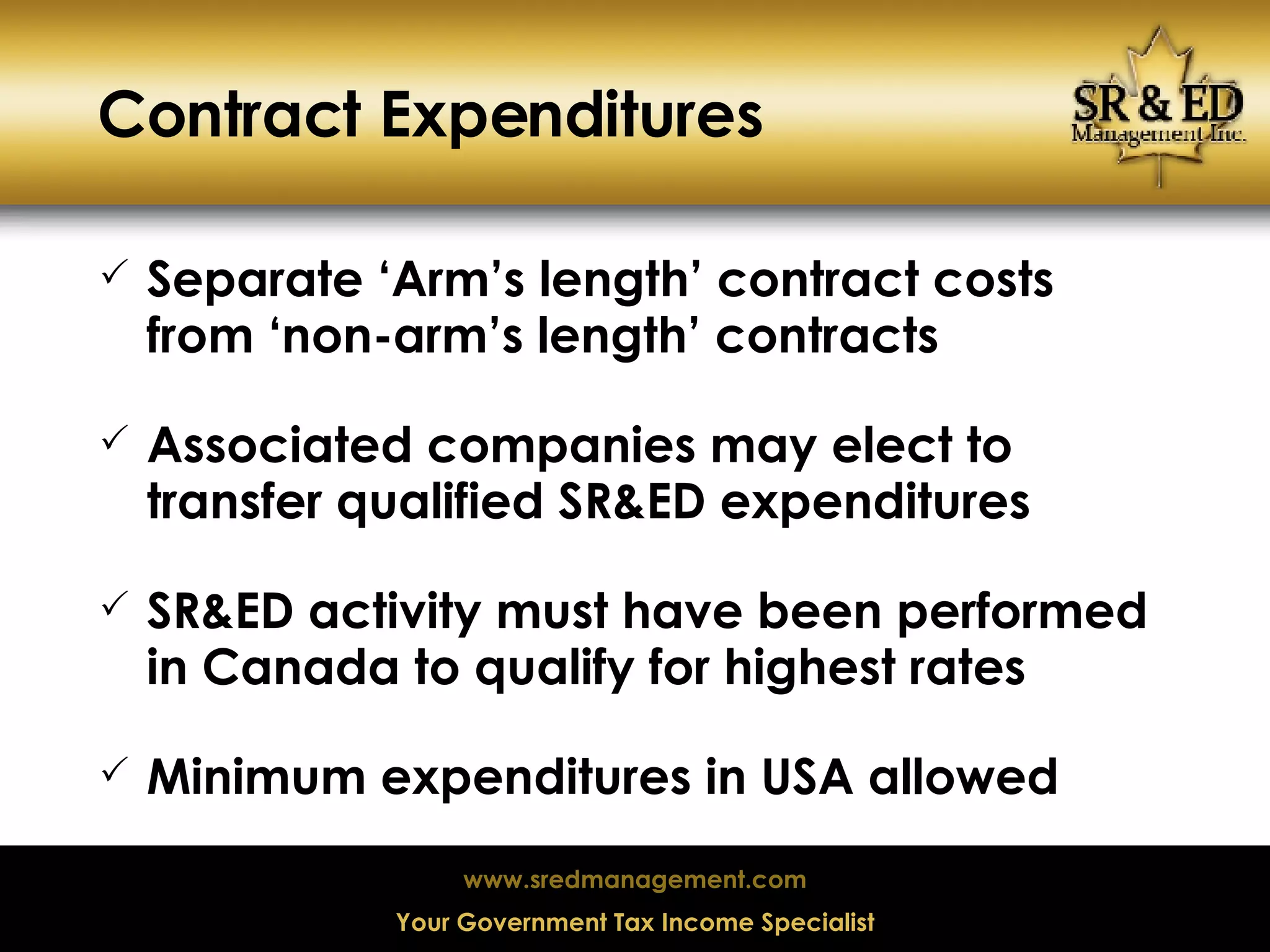 Contract Expenditures Separate ‘Arm’s length’ contract costs from ‘non-arm’s length’ contracts Associated companies may elect to transfer qualified SR&ED expenditures SR&ED activity must have been performed in Canada to qualify for highest rates Minimum expenditures in USA allowed 