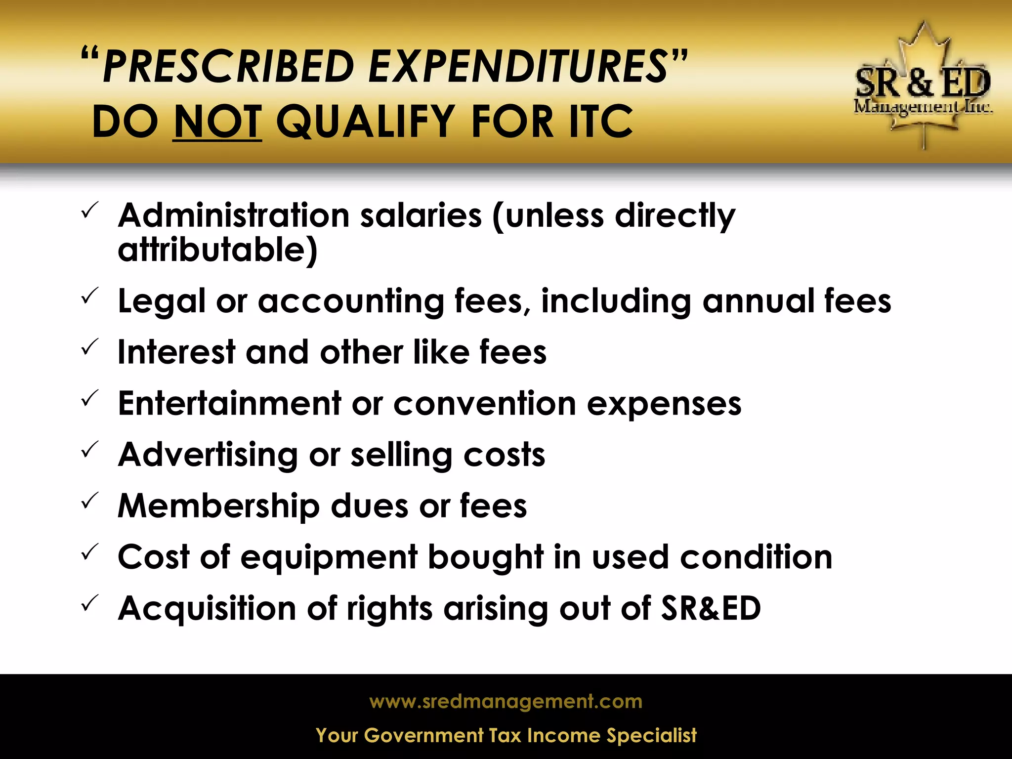 “ PRESCRIBED EXPENDITURES ”  DO  NOT  QUALIFY FOR ITC Administration salaries (unless directly attributable) Legal or accounting fees, including annual fees Interest and other like fees Entertainment or convention expenses Advertising or selling costs Membership dues or fees Cost of equipment bought in used condition Acquisition of rights arising out of SR&ED 