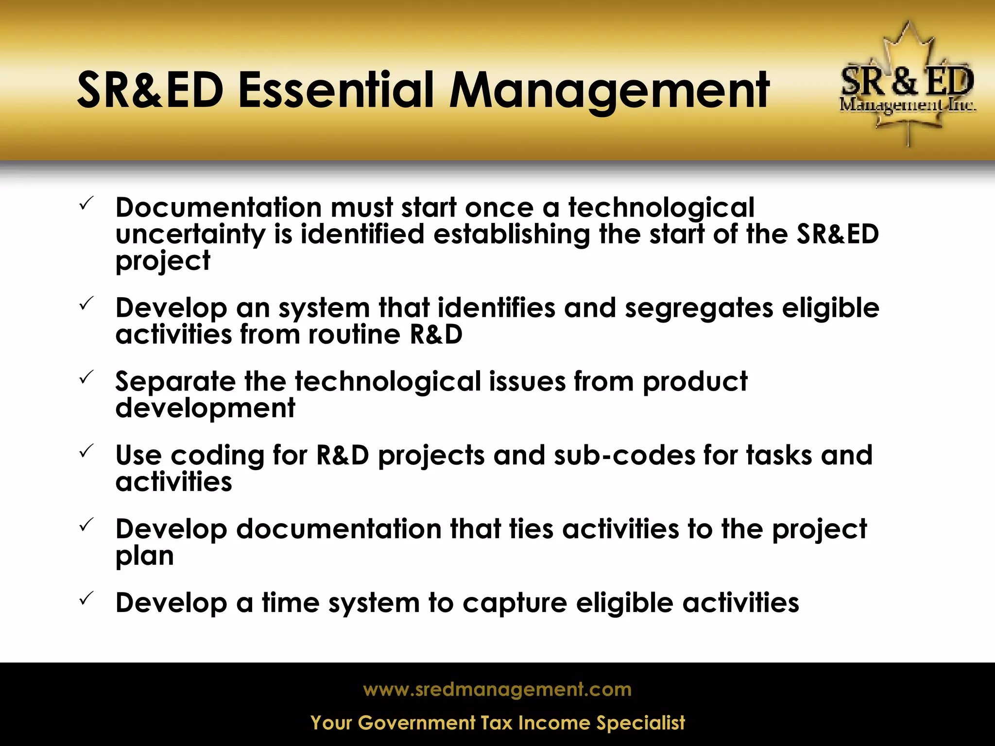 SR&ED Essential Management Documentation must start once a technological uncertainty is identified establishing the start of the SR&ED project Develop an system that identifies and segregates eligible activities from routine R&D Separate the technological issues from product development Use coding for R&D projects and sub-codes for tasks and activities Develop documentation that ties activities to the project plan Develop a time system to capture eligible activities 
