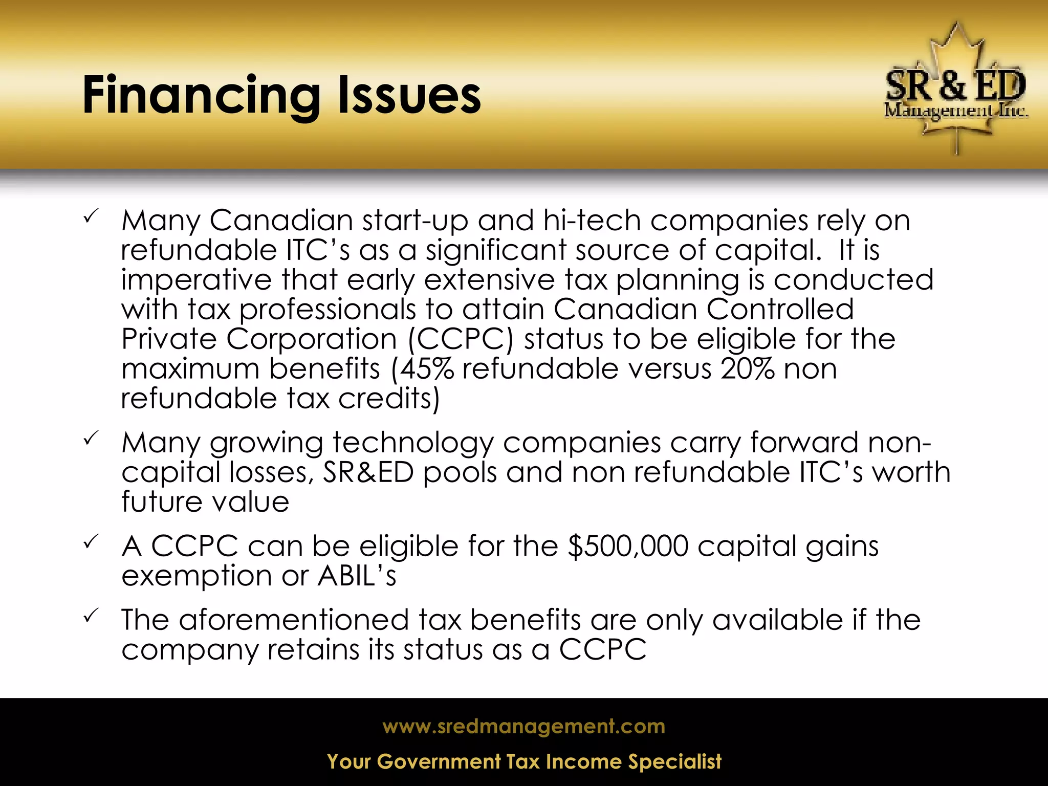 Financing Issues Many Canadian start-up and hi-tech companies rely on refundable ITC’s as a significant source of capital.  It is imperative that early extensive tax planning is conducted with tax professionals to attain Canadian Controlled Private Corporation (CCPC) status to be eligible for the maximum benefits (45% refundable versus 20% non refundable tax credits) Many growing technology companies carry forward non-capital losses, SR&ED pools and non refundable ITC’s worth future value A CCPC can be eligible for the $500,000 capital gains exemption or ABIL’s The aforementioned tax benefits are only available if the company retains its status as a CCPC  