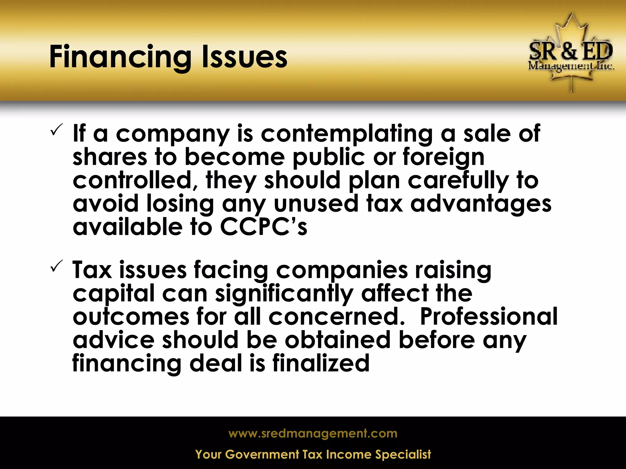 Financing Issues If a company is contemplating a sale of shares to become public or foreign controlled, they should plan carefully to avoid losing any unused tax advantages available to CCPC’s Tax issues facing companies raising capital can significantly affect the outcomes for all concerned.  Professional advice should be obtained before any financing deal is finalized 