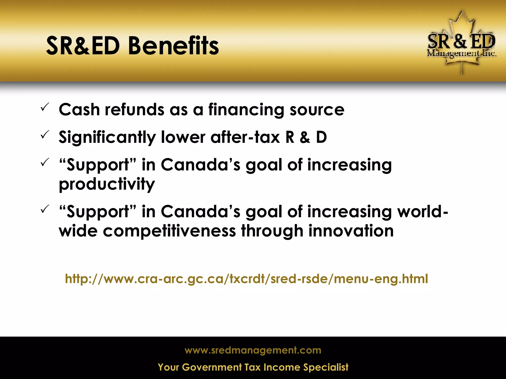 SR&ED Benefits Cash refunds as a financing source Significantly lower after-tax R & D “ Support” in Canada’s goal of increasing productivity “ Support” in Canada’s goal of increasing world-wide competitiveness through innovation http://www.cra-arc.gc.ca/txcrdt/sred-rsde/menu-eng.html 