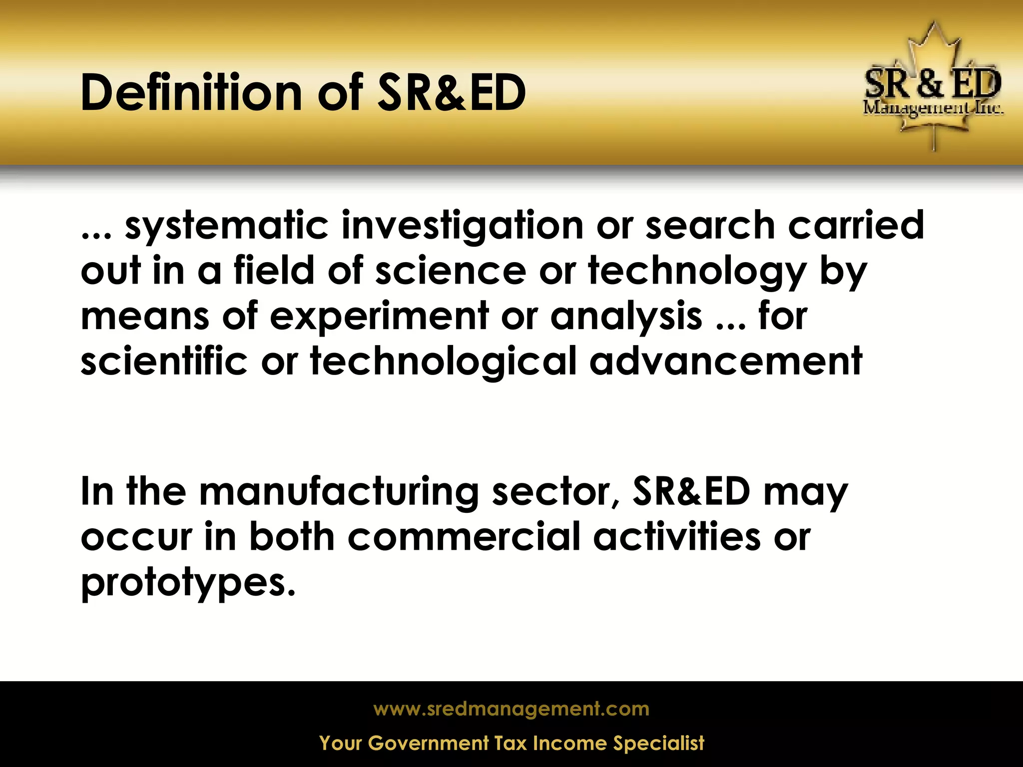 Definition of SR&ED ... systematic investigation or search carried out in a field of science or technology by means of experiment or analysis ... for scientific or technological advancement In the manufacturing sector, SR&ED may occur in both commercial activities or prototypes. 