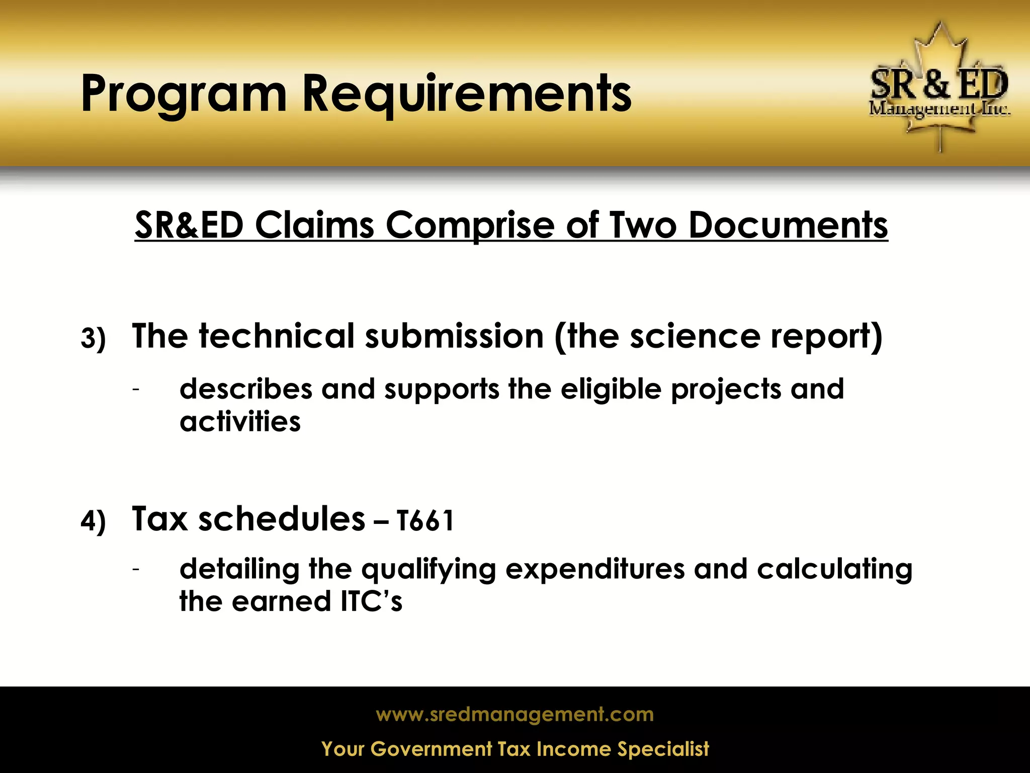 Program Requirements SR&ED Claims Comprise of Two Documents The technical submission (the science report) describes and supports the eligible projects and activities  Tax schedules  – T661 detailing the qualifying expenditures and calculating the earned ITC’s 