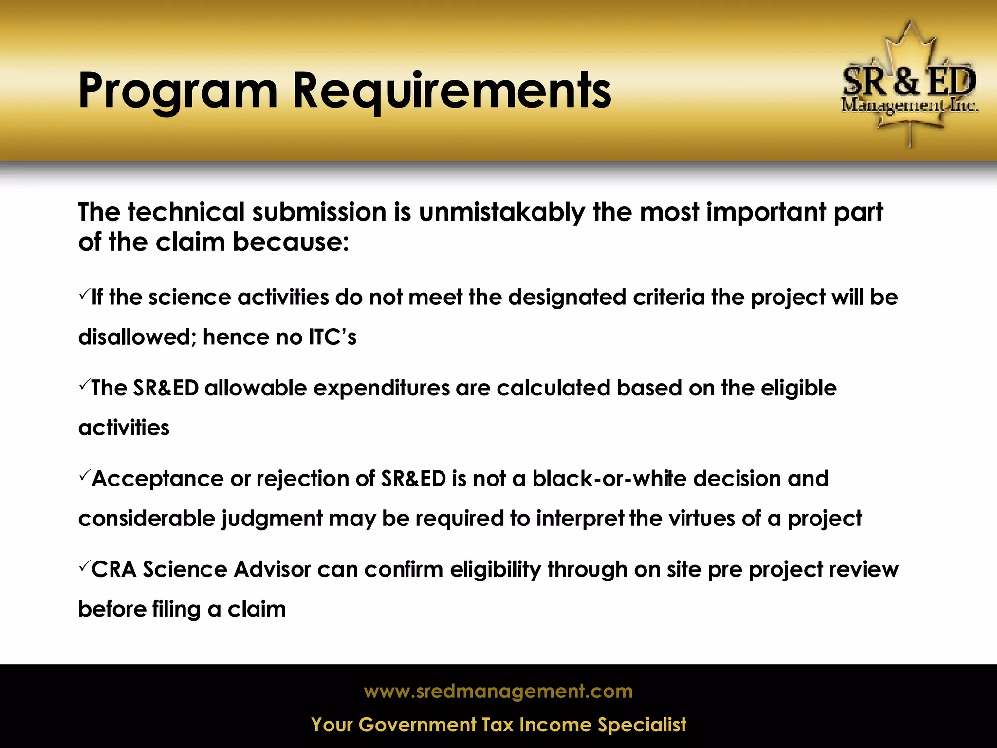 Program Requirements The technical submission is unmistakably the most important part of the claim because: If the science activities do not meet the designated criteria the project will be disallowed; hence no ITC’s The SR&ED allowable expenditures are calculated based on the eligible activities Acceptance or rejection of SR&ED is not a black-or-white decision and considerable judgment may be required to interpret the virtues of a project CRA Science Advisor can confirm eligibility through on site pre project review before filing a claim 