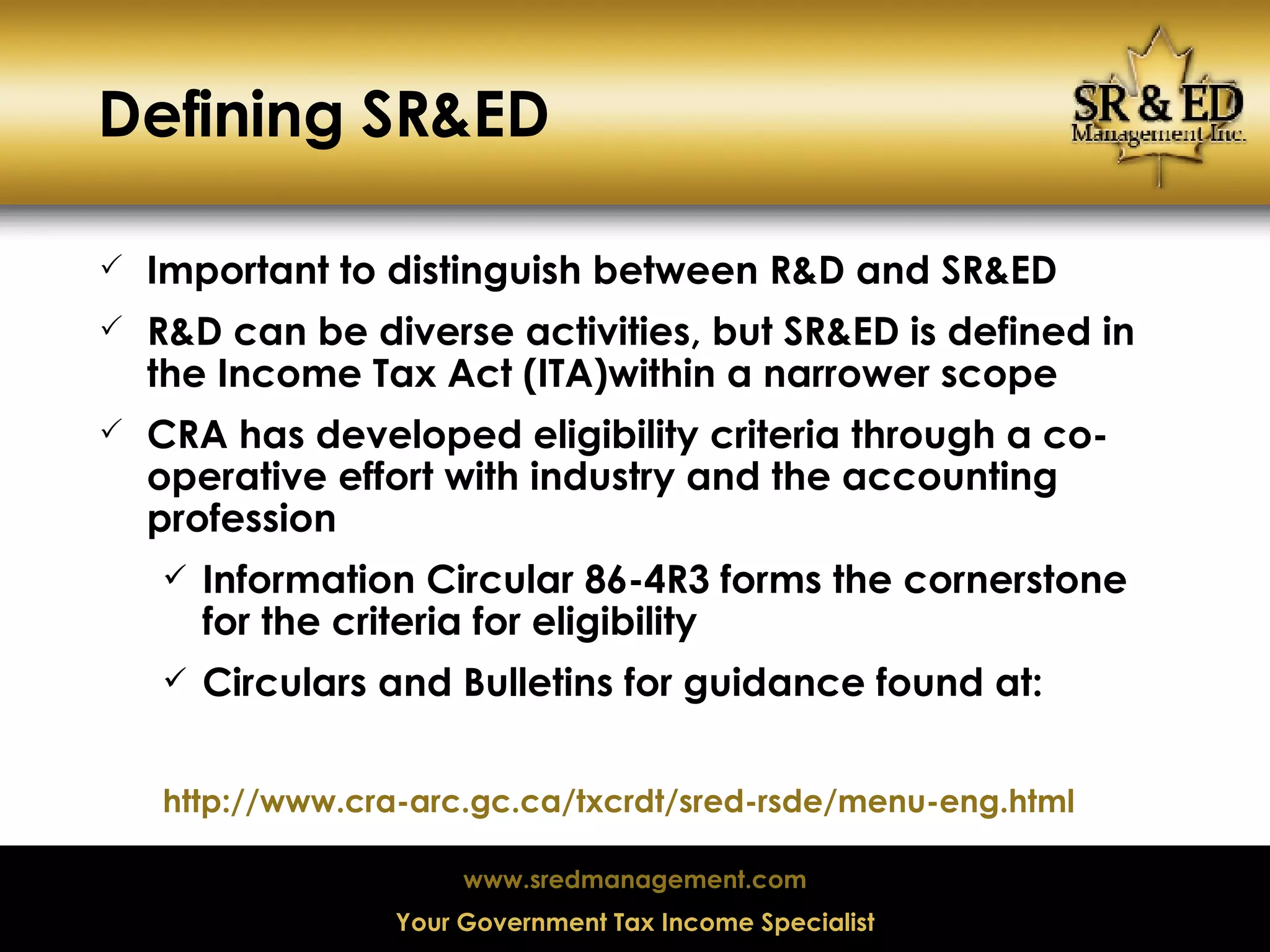 Defining SR&ED Important to distinguish between R&D and SR&ED R&D can be diverse activities, but SR&ED is defined in the Income Tax Act (ITA)within a narrower scope CRA has developed eligibility criteria through a co-operative effort with industry and the accounting profession Information Circular 86-4R3 forms the cornerstone for the criteria for eligibility Circulars and Bulletins for guidance found at: http://www.cra-arc.gc.ca/txcrdt/sred-rsde/menu-eng.html 