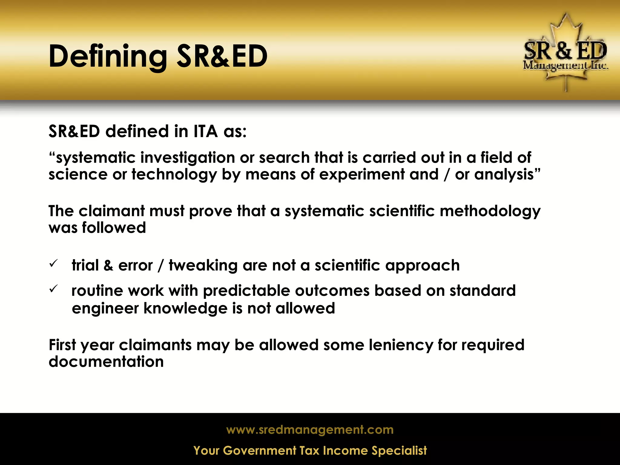 Defining SR&ED  SR&ED defined in ITA as: “ systematic investigation or search that is carried out in a field of science or technology by means of experiment and / or analysis” The claimant must prove that a systematic scientific methodology was followed  trial & error / tweaking are not a scientific approach routine work with predictable outcomes based on standard engineer knowledge is not allowed First year claimants may be allowed some leniency for required documentation 