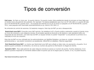 Tipos de conversión
Full cone:  Se fijan un único par  Ip puerto interno / Ip puerto router. Esta establecido desde el principio no hace falta que 
el cliente inicie una petición de conexión. Por ejemplo: Ya estaría establecido que el pc con IP 192.168.1.2 y puerto 80 sale 
por la IP 99.99.99.99 y puerto 2211.  Si el equipo de internet 22.22.22.22 envia un paquete a la IP 99.99.99.99 y puerto 
2211, este paquete será reenviado automáticamente al pc interno 192.168.1.2.
No entiende de control de sesiones. Es bastante inseguro. Este tipo de NAT ya casi a desaparecido.
 Restricted cone NAT: Conocida como NAT estricta. Se establece la IP y Puerto publico solamente cuando el cliente inicia 
un inicio de conexión a una máquina remota. El enrutador guarda la dirección ip de destino y solo atenderá tráfico de 
respuesta de esa dirección. Con este tipo de NAT un equipo remoto no podrá “responder” a una petición si primero no a 
realizado el inicio de conexión.
Este tipo de NAT es muy utilizado por los administradoes con Netfilter/Iptables y se basa en, aceptar conexiones 
pertenecientes a  una sesión (conexión) ya establecida. (RELATED en iptables). Máxima seguridad.
 Port Restrited Cone NAT: Lo mismo que Restricted cone NAT pero añade un dato más a la asociación, el puerto. Si el 
destino quiere contestar al remitente y no envia su numero de puerto la información no llegará al cliente.
 Symetric NAT:  Para cada petición de cada máquina remota se asocia un numero de puerto. Puertos aleatorios. Si el 
destino quisiera responder al remitente deberá saber el puerto que se le asigno para su sesión, si no, no podrá hacerlo.
http://www.monovarlinux.org/?p=143
 