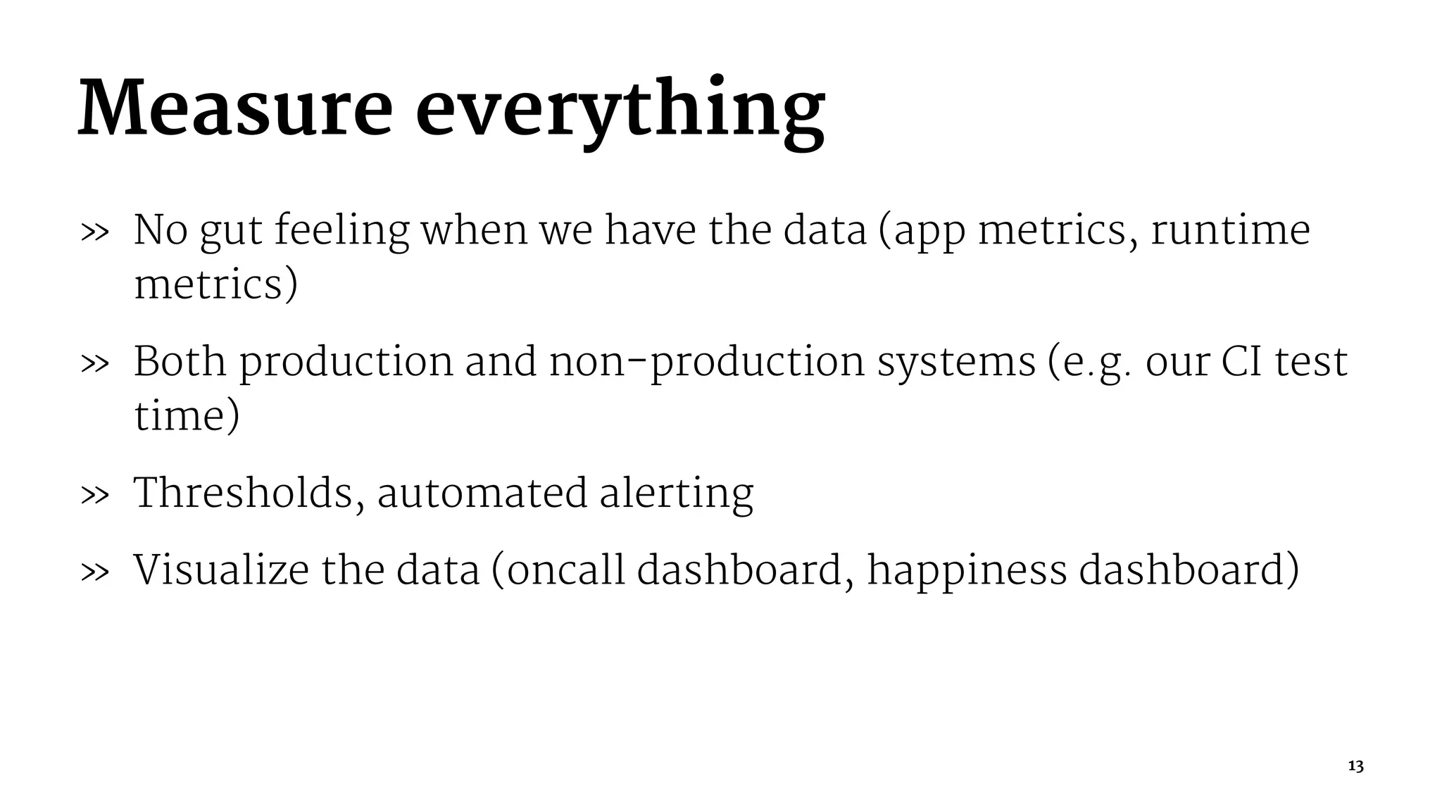 Measure everything
» No gut feeling when we have the data (app metrics, runtime
metrics)
» Both production and non-production systems (e.g. our CI test
time)
» Thresholds, automated alerting
» Visualize the data (oncall dashboard, happiness dashboard)
13
 