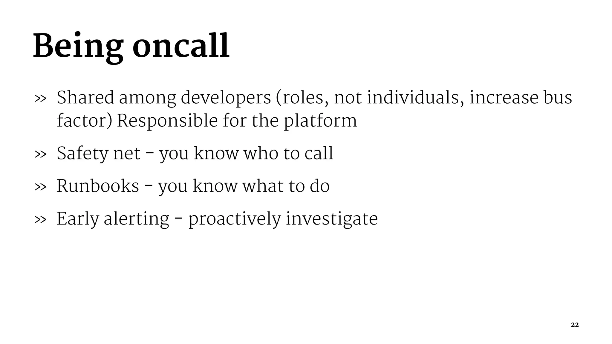Being oncall
» Shared among developers (roles, not individuals, increase bus
factor) Responsible for the platform
» Safety net - you know who to call
» Runbooks - you know what to do
» Early alerting - proactively investigate
22
 