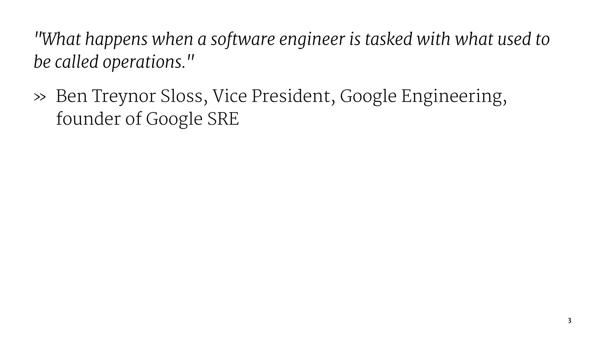 "What happens when a software engineer is tasked with what used to
be called operations."
» Ben Treynor Sloss, Vice President, Google Engineering,
founder of Google SRE
3
 