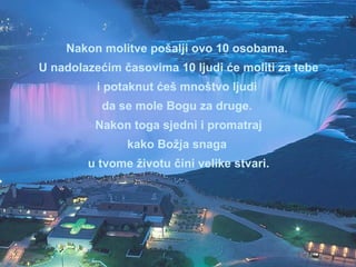 Nakon molitve pošalji ovo 10 osobama.  U nadolazećim časovima 10 ljudi će moliti za tebe i potaknut ćeš mnoštvo ljudi  da se mole Bogu za druge.  Nakon toga sjedni i promatraj kako Božja snaga  u tvome životu čini velike stvari. 