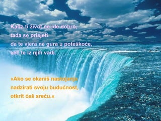 Kada ti život ne ide dobro,  tada se prisjeti  da te vjera ne gura u poteškoće,  već te iz njih vadi.  » Ako se okaniš nastojanja  nadzirati svoju budućnost, otkrit ćeš sreću. « 