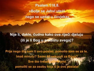Psalam 118,8. » Bolje se Jahvi uteći  nego se uzdat u čovjeka « Nije li, dakle, čudno kako ove riječi djeluju  (ili je li Bog u središtu svega)? Prije nego što sam ti ovo poslao, pomolio sam se za te.  Imaš minutu? Samo 60 sekundi za Boga? Sve što trebaš učiniti jest pomoliti se za osobu koja ti je ovo poslala! 
