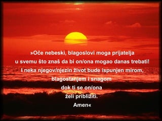 » Oče nebeski, blagoslovi moga prijatelja u svemu što znaš da bi on/ona mogao danas trebati! I neka njegov/njezin život bude ispunjen mirom, blagostanjem i snagom  dok ti se on/ona  želi približiti.  Amen « 