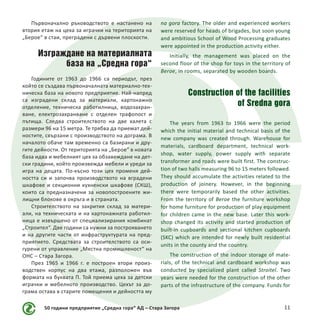 50 години предприятие „Средна гора“ АД – Стара Загора 11
Първоначално ръководството е настанено на
втория етаж на цеха за играчки на територията на
„Берое“ в стаи, преградени с дървени плоскости.
Изграждане на материалната
база на „Средна гора“
Годините от 1963 до 1966 са периодът, през
който се създава първоначалната материално-тех-
ническа база на новото предприятие. Най-напред
са изградени склад за материали, картонажно
отделение, техническа работилница, водозахран-
ване, електрозахранване с отделен трафопост и
пътища. Следва строителството на две халета с
размери 96 на 15 метра. Те трябва да приемат дей-
ностите, свързани с производството на дограма. В
началото обаче там временно са базирани и дру-
гите дейности. От територията на „Берое“ в новата
база идва и мебелният цех за обзавеждане на дет-
ски градини, който произвежда мебели и уреди за
игра на децата. По-късно този цех променя дей-
ността си и започва производството на вградени
шкафове и секционни кухненски шкафове (СКШ),
които са предназначени за новопостроените жи-
лищни блокове в окръга и в страната.
Строителството на закрития склад за матери-
али, на техническата и на картонажната работил-
ница е извършено от специализирания комбинат
„Строител“. Две години са нужни за построяването
и на другите части от инфраструктурата на пред-
приятието. Средствата за строителството са оси-
гурени от управление „Местна промишленост“ на
ОНС – Стара Загора.
През 1965 и 1966 г. е построен втори произ-
водствен корпус на два етажа, разположен във
формата на буквата П. Той приема цеха за детски
играчки и мебелното производство. Цехът за до-
грама остава в старите помещения и дейността му
na gora factory. The older and experienced workers
were reserved for heads of brigades, but soon young
and ambitious School of Wood Processing graduates
were appointed in the production activity either.
Initially, the management was placed on the
second floor of the shop for toys in the territory of
Beroe, in rooms, separated by wooden boards.
Construction of the facilities
of Sredna gora
The years from 1963 to 1966 were the period
which the initial material and technical basis of the
new company was created through. Warehouse for
materials, cardboard department, technical work-
shop, water supply, power supply with separate
transformer and roads were built first. The construc-
tion of two halls measuring 96 to 15 meters followed.
They should accumulate the activities related to the
production of joinery. However, in the beginning
there were temporarily based the other activities.
From the territory of Beroe the furniture workshop
for home furniture for production of play equipment
for children came in the new base. Later this work-
shop changed its activity and started production of
built-in cupboards and sectional kitchen cupboards
(SKC) which are intended for newly built residential
units in the county and the country.
The construction of the indoor storage of mate-
rials, of the technical and cardboard workshop was
conducted by specialized plant called Stroitel. Two
years were needed for the construction of the other
parts of the infrastructure of the company. Funds for
 