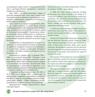 50 години предприятие „Средна гора“ АД – Стара Загора 13
се разширява в двете халета. Предприятието вече
има и санитарно-битови помещения с тоалетни,
умивални и съблекални.
През 1964 г. за административна сграда се
използва дървена къща, която има 6 малки стаи.
Ръководителите на отделните производства се по-
мещават в канцеларии, направени от плоскости и
разположени в цеховете.
През първите си години предприятието рабо-
ти със старите машини, но много бързо започва
преоборудването му. Доставени са дървообработ-
ващи машини, като някои от тях са вносни, други
са българско производство. Технологична новост
за колектива тогава са внесените от чужбина ав-
томатичен еднолистов циркуляр, четиристранна
рендосвачка и машина за ремонт на чепове в дър-
весината.
Спецификата на производството изисква и из-
граждане на вентилационни системи за изнасяне
на дребните отпадъци от машините и помещени-
ята (стърготини, стружки, шлайф прах). Отпадъкът
се събира в бункери, изградени специално за съх-
ранението им.
Колективът на „Средна гора“ в периода 1963 –
1968 г. е с численост между 200 – 250 души. С този
екип предприятието повишава значително произ-
водствените обеми. Много висока оценка е дадена
и на качеството на изделията. Значителният обем
на производство и качеството на изделията са ос-
новните причини предприятието да бъде включено
в състава на националната промишленост.
С решение на Министерския съвет (№ 465 от
25.12.1968 г.) от 1 януари 1969 г. „Средна гора“ се
преобразува в държавно индустриално предприя-
тие (ДИП) и става част от държавно стопанско обеди-
нение (ДСО) „Мебел“ – София. Подчинено е на Ми-
нистерството на горите и горската промишленост.
Предприятието остава самостоятелно обаче
само две години.
construction were provided by department “Domes-
tic industry” of NSA – Stara Zagora.
In 1965 and 1966 second production building
of two floors was build, situated in the shape of П.
It held the children’s toys and furniture production
workshops. The workshop of joinery remained in the
old premises and it widened into the both halls. The
factory already had sanitary facilities with toilets,
washrooms and locker rooms.
In 1964 as an office building a wooden house of 6
small rooms was used. The heads of the separate in-
dustries were located in offices, made of boards and
located in halls.
During its first years the factory was working with
the old machines, but very quickly it began to rede-
velop. Wood processing machines were delivered as
some of them were imported, others were locally
produced. Technological innovation for the staff then
were the imported from abroad automatic one-sheet
circular, four-sided grater and machine for repair of
knots in the wood.
The specifics of the production required construc-
tion of ventilation system for removal of waste from
the machines and the halls (shavings, grinding dust).
The waste was collected in hoppers, constructed spe-
cifically for waste storage.
The team of Sredna gora in the period 1963 –
1968 was a number between 200 and 250 people.
With this team the company increased significantly
its production volumes. Very high score was given to
the quality of the products. These were the main rea-
sons the company to be included in the composition
of the national industry.
 