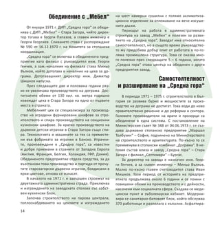 Обединение с „Мебел“
От януари 1971 г. ДИП „Средна гора“ се обеди-
нява с ДИП „Мебел“ – Стара Загора, чийто дирек-
тор тогава е Георги Папазов, а главен инженер е
Георги Георгиев. Сливането става с разпореждане
№ 590 от 16.12.1970 г. на Комитета за стопанска
координация.
„Средна гора“ се включва в обединеното пред-
приятие като филиал с ръководител инж. Георги
Генчев, а зам.-началник на филиала става Миньо
Вълков, който дотогава е началник на цеха за до-
грама. Дотогавашният директор инж. Димитър
Шишков напуска.
През следващите две и половина години ряз-
ко се увеличава производството на дограма. Дос-
тигнатите обеми от 130 хил. кв. метра годишно
извеждат цеха в Стара Загора на едно от първите
места в страната.
Мебелният цех се специализира за производ-
ство на вградени фурнировани шкафове за стро-
ителството и спира производството на секционни
кухненски шкафове. За кратко производството на
дървени детски играчки в Стара Загора също спи-
ра. Технологията и машините за тях са преместе-
ни във фабриката за играчки в Банско. Играчки-
те, произвеждани в „Средна гора“, са известни
и добре приемани в страните от Западна Европа
(Англия, Франция, Белгия, Холандия, ГФР, Дания).
Обединеното предприятие отделя средства, за да
възстанови това производство и партиди от прочу-
тите старозагорски дървени играчки, боядисани в
ярки цветове, отново се изнасят.
В началото на 1971 г. е завършен строежът на
двуетажната административна сграда. Приключва
и изграждането на заводската столова със собст-
вен кухненски блок.
Започва строителството на парова централа,
топлоснабдяването на цеховете и изграждането
на шест камерни сушилни с голямо аклиматиза-
ционно отделение за отлежаване на вече изсуше-
ните дъски.
Периодът на работа в административната
структура на завод „Мебел“ е полезен за разви-
тието на „Средна гора“. Заводът има относителна
самостоятелност, но в същото време ръководство-
то му придобива добър опит от работата в по-го-
ляма промишлена структура. Това се оказва мно-
го полезно през следващите 5 – 6 години, когато
„Средна гора“ става център на обединен с други
предприятия завод.
Самостоятелност
и разширяване на „Средна гора“
В периода 1971 – 1975 г. строителството в Бъл-
гария се развива бурно и мощностите за произ-
водство на дограма не достигат. Това води до ново
правителствено решение и до реформа в сектора.
Големите производители на врати и прозорци са
обединени в една система. С постановление на
Министерския съвет № 348 от 04.06.1973 г. се съз-
дава държавно стопанско предприятие „Маршал
Толбухин“ – София, подчинено на Министерството
на строителството и архитектурата. По-късно то се
преименува в стопански комбинат „Дограма“. В не-
говия състав влиза и завод „Средна гора“ – Стара
Загора с филиал „Септември“ – Бургас.
За директор на завода е назначен инж. Геор-
ги Генчев, а за главен инженер – Миньо Вълков.
Малко по-късно главен счетоводител става Иван
Мишков. Този период от историята на предпри-
ятието продължава около 6 години и се помни с
повишени обеми на производството и с дейности,
насочени към социалната сфера. Създава се меди-
цински пункт и зъболекарски кабинет. Модерни-
зира се санитарно-битовият блок, който обслужва
370 работници и разполага с къпални. Асфалтира-
14
 