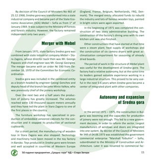 50 години предприятие „Средна гора“ АД – Стара Загора 15
By decision of the Council of Ministers No 465 of
25.12.1968, Sredna gora was transformed into a state
industrial company and became part of the State Eco-
nomic Association (SEA) Mebel – Sofia as from 1st
of
January 1969. It was subject to the Ministry of Forests
and forests industry. However, the factory remained
independent only two years.
Merger with Mebel
From January 1971, state factory Sredna gora was
combined with state industrial company Mebel – Sta-
ra Zagora, whose director back then was Mr. George
Papazov and chief engineer was Mr. Georgi Georgiev.
The merger became with an order № 590 from De-
cember 16, 1970 of the Committee for Economic Co-
ordination.
Sredna gora was included in the combined entity
as a branch headed by engineer Georgi Genchev and
deputy head of the branch became Minio Valkov, who
was previously chief of the joinery workshop.
Over the next two and a half years the produc-
tion of joinery has greatly increased. The volumes
reached were 130 thousand square meters annually
and they have led the plant in Stara Zagora to one of
the first places in the country.
The furniture workshop has specialized in pro-
duction of embedded veneered cabinets for the con-
struction and it stopped its production of sectional
cupboards.
For a short period, the manufacturing of wooden
toys in Stara Zagora was also stopped. Technology
and machinery have been moved in the toy factory
in Bansko. Toys produced in Sredna gora were known
and well accepted in countries of Western Europe
(England, France, Belgium, Netherlands, FRG, Den-
mark). The merged entity allocated funds to rebuild
the industry and lots of famous wooden toys, painted
in bright colors were again exported.
In the beginning of 1971 was completed the con-
struction of two story administrative building. The
construction of the factory’s dining area with its own
kitchen unit was also finished.
Other constructions that have started at that time
were a steam plant; heat supply of workshops and
the construction of six camera dryers with great ac-
climatization compartment for seasoning of already
dried boards.
The period of work in the structure of Mebel plant
was useful for the development of Sredna gora. The
factory had a relative autonomy, but at the same time
its leaders gained valuable experience working in a
large industrial structure. This proved to be very use-
ful in the next 5-6 years when Sredna gora became a
center of integrated plant with other companies.
Autonomy and expansion
of Sredna gora
In the period 1971 – 1975, the construction in Bul-
garia was booming and the capacities for production
of joinery were not enough. This led to a new govern-
ment decision, in order to reform the sector. Largest
manufacturers of windows and doors are integrated
into one system. By decree of the Council of Ministers
№ 348 of 04.06.1973 was established the government
commercial enterprise “Marshall Tolbuhin” – Sofia,
subordinated to the Ministry of Construction and Ar-
chitecture. Later it was renamed to commercial fac-
 