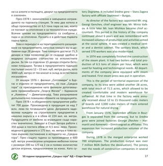 50 години предприятие „Средна гора“ АД – Стара Загора 17
ни са алеите и пътищата, дворът на предприятието
е озеленен.
През 1974 г. окончателно е завършено изграж-
дането на паровата станция. Тя има два котела и
общо производство от 6,5 тона пара на час, които
се ползват за отопление и за технологични нужди.
Всички цехове на предприятието са снабдени с
пара и са отоплени. Пусната е в действие първата
парна преса.
Това е периодът и на териториалното разширя-
ване на предприятието, като към площта му са до-
бавени още 28 декара. Така площите достигат 71,5
декара и това позволява да се създаде удобно и
модерно складово стопанство за иглолистните
дъски. За тях са отделени 15 декара открити бето-
нови площадки. Тогава в предприятието годишно
постъпват около 12 – 15 хил. куб. метра дъски, като
3000 куб. метра от тях влизат в склад за естествено
изсушаване.
От януари 1976 г. филиал „Септември“ в Бур-
гас е отделен от предприятието, но към „Средна
гора“ са присъединени като филиали дотогаваш-
ните промкомбинати „Георги Жечев“ – Харманли
и „Каменец“ – Димитровград. Това разширяване
допълнително повишава обемите на продукцията.
През 1978 г. в обединеното предприятие рабо-
тят 700 души. Произведена е продукция за над 7
млн. лева по тогавашните цени. Дограмата задо-
волява нуждите на строителните предприятия в
няколко окръга и е в обем от 224 хил. кв. метра.
Продукцията от мебели за вграждане също нара-
ства значително. Заводът в Стара Загора работи с
350 души и постига обем от 4,5 млн. лева. Произ-
ведената дограмата е 175 хил. кв. метра и това ос-
тава върхово постижение в историята на „Средна
гора“. През същата година са произведени и 600
куб. метра универсални шпервани мебелни плочи
с размери 200 на 125 на 2 см и голямо количество
детски играчки, предназначени за износ. Като су-
tory Dograma. It included Sredna gora – Stara Zagora
factory with affiliate Septmevri – Burgas.
As director of the factory was appointed Mr. eng.
Georgi Genchev, chief engineer was Mr. Minio Valk-
ov. A little later Mr. Ivan Mishkov became chief ac-
countant. This period in the history of the company
continued about 6 years and was remembered with
increased volumes of production and activities aimed
at the social sphere. It was created a medical cent-
er and a dentist cabinet. The sanitary block, which
served 370 workers was also modernized.
In 1974 was completely finished the construction
of the steam plant. It had two boilers and total pro-
duction of 6.5 tons of steam per hour, which were
used for heating and technological needs. All depart-
ments of the company were equipped with steam
and heated. First steam press was put in operation.
This is the period of territorial expansion of the
company, to its area were added another 28 acres,
with total reach of 71.5 acres, which allowed to be
created comfortable and modern warehouse for
softwood. At that time in the factory were annu-
ally received about 12 to 15 thousand cubic meters
of boards and 3,000 cubic meters of them entered
warehouse for natural drying.
From January 1976, September affiliate in Bour-
gas is separated from the company, but to Sredna
gora were joined factories George Zhechev – Har-
manlii and Kamenetz – Dimitrovgrad as affiliates. This
expansion has increased production volumes of the
company.
During 1978 in the merged enterprise worked
700 employees. The production output was over
7 million BGN (before the devaluation). The joinery
met the needs of construction companies in several
 