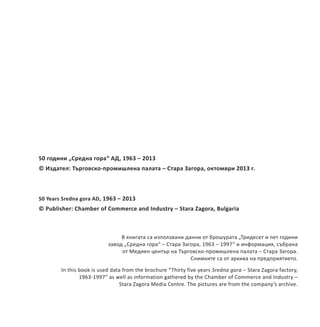50 години „Средна гора“ АД, 1963 – 2013
© Издател: Търговско-промишлена палата – Стара Загора, октомври 2013 г.
50 Years Sredna gora AD, 1963 – 2013
© Publisher: Chamber of Commerce and Industry – Stara Zagora, Bulgaria
В книгата са използвани данни от брошурата „Тридесет и пет години
завод „Средна гора“ – Стара Загора, 1963 – 1997“ и информация, събрана
от Медиен център на Търговско-промишлена палата – Стара Загора.
Снимките са от архива на предприятието.
In this book is used data from the brochure “Thirty five years Sredna gora – Stara Zagora factory,
1963-1997” as well as information gathered by the Chamber of Commerce and Industry –
Stara Zagora Media Centre. The pictures are from the company’s archive.
 